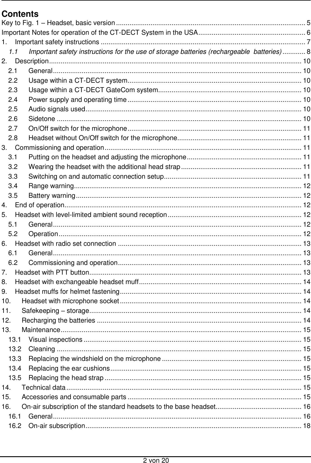  2 von 20 Contents Key to Fig. 1 – Headset, basic version ................................................................................................... 5 Important Notes for operation of the CT-DECT System in the USA ........................................................ 6 1. Important safety instructions ........................................................................................................... 7 1.1 Important safety instructions for the use of storage batteries (rechargeable  batteries) ............ 8 2. Description .................................................................................................................................... 10 2.1 General .................................................................................................................................. 10 2.2 Usage within a CT-DECT system ........................................................................................... 10 2.3 Usage within a CT-DECT GateCom system........................................................................... 10 2.4 Power supply and operating time ........................................................................................... 10 2.5 Audio signals used ................................................................................................................. 10 2.6 Sidetone ................................................................................................................................ 10 2.7 On/Off switch for the microphone ........................................................................................... 11 2.8 Headset without On/Off switch for the microphone................................................................. 11 3. Commissioning and operation ....................................................................................................... 11 3.1 Putting on the headset and adjusting the microphone ............................................................ 11 3.2 Wearing the headset with the additional head strap ............................................................... 11 3.3 Switching on and automatic connection setup ........................................................................ 11 3.4 Range warning ....................................................................................................................... 12 3.5 Battery warning ...................................................................................................................... 12 4. End of operation............................................................................................................................ 12 5. Headset with level-limited ambient sound reception ...................................................................... 12 5.1 General .................................................................................................................................. 12 5.2 Operation ............................................................................................................................... 12 6. Headset with radio set connection ................................................................................................ 13 6.1 General .................................................................................................................................. 13 6.2 Commissioning and operation ................................................................................................ 13 7. Headset with PTT button ............................................................................................................... 13 8. Headset with exchangeable headset muff ..................................................................................... 14 9. Headset muffs for helmet fastening ............................................................................................... 14 10. Headset with microphone socket ............................................................................................... 14 11. Safekeeping – storage ............................................................................................................... 14 12. Recharging the batteries ........................................................................................................... 14 13. Maintenance .............................................................................................................................. 15 13.1 Visual inspections .................................................................................................................. 15 13.2 Cleaning ................................................................................................................................ 15 13.3 Replacing the windshield on the microphone ......................................................................... 15 13.4 Replacing the ear cushions .................................................................................................... 15 13.5 Replacing the head strap ....................................................................................................... 15 14. Technical data ........................................................................................................................... 15 15. Accessories and consumable parts ........................................................................................... 15 16. On-air subscription of the standard headsets to the base headset............................................. 16 16.1 General .................................................................................................................................. 16 16.2 On-air subscription ................................................................................................................. 18  