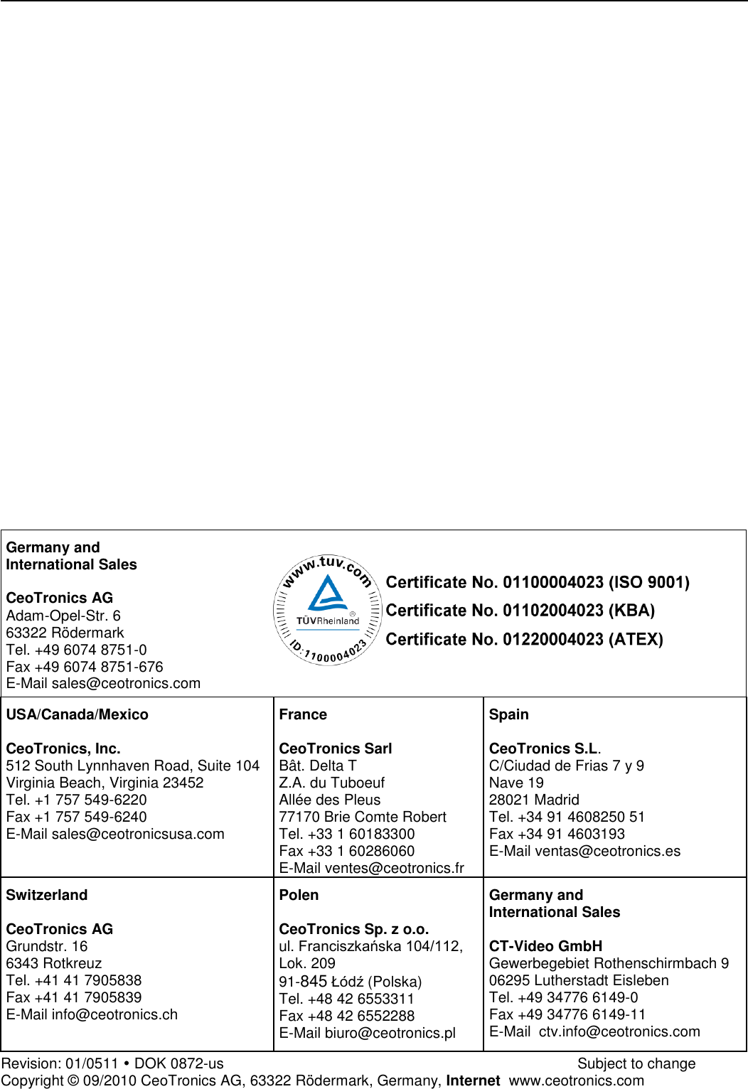                                Germany and International Sales  CeoTronics AG Adam-Opel-Str. 6 63322 Rödermark Tel. +49 6074 8751-0 Fax +49 6074 8751-676 E-Mail sales@ceotronics.com USA/Canada/Mexico  CeoTronics, Inc. 512 South Lynnhaven Road, Suite 104 Virginia Beach, Virginia 23452 Tel. +1 757 549-6220 Fax +1 757 549-6240 E-Mail sales@ceotronicsusa.com France  CeoTronics Sarl Bât. Delta T Z.A. du Tuboeuf Allée des Pleus 77170 Brie Comte Robert Tel. +33 1 60183300 Fax +33 1 60286060 E-Mail ventes@ceotronics.fr Spain  CeoTronics S.L. C/Ciudad de Frias 7 y 9 Nave 19 28021 Madrid Tel. +34 91 4608250 51 Fax +34 91 4603193 E-Mail ventas@ceotronics.es Switzerland  CeoTronics AG Grundstr. 16 6343 Rotkreuz Tel. +41 41 7905838 Fax +41 41 7905839 E-Mail info@ceotronics.ch Polen  CeoTronics Sp. z o.o. ul. Franciszkańska 104/112, Lok. 209 91-845 Łódź (Polska) Tel. +48 42 6553311 Fax +48 42 6552288 E-Mail biuro@ceotronics.pl Germany and International Sales  CT-Video GmbH Gewerbegebiet Rothenschirmbach 9 06295 Lutherstadt Eisleben Tel. +49 34776 6149-0 Fax +49 34776 6149-11 E-Mail  ctv.info@ceotronics.com Revision: 01/0511  DOK 0872-us              Subject to change Copyright © 09/2010 CeoTronics AG, 63322 Rödermark, Germany, Internet  www.ceotronics.com 