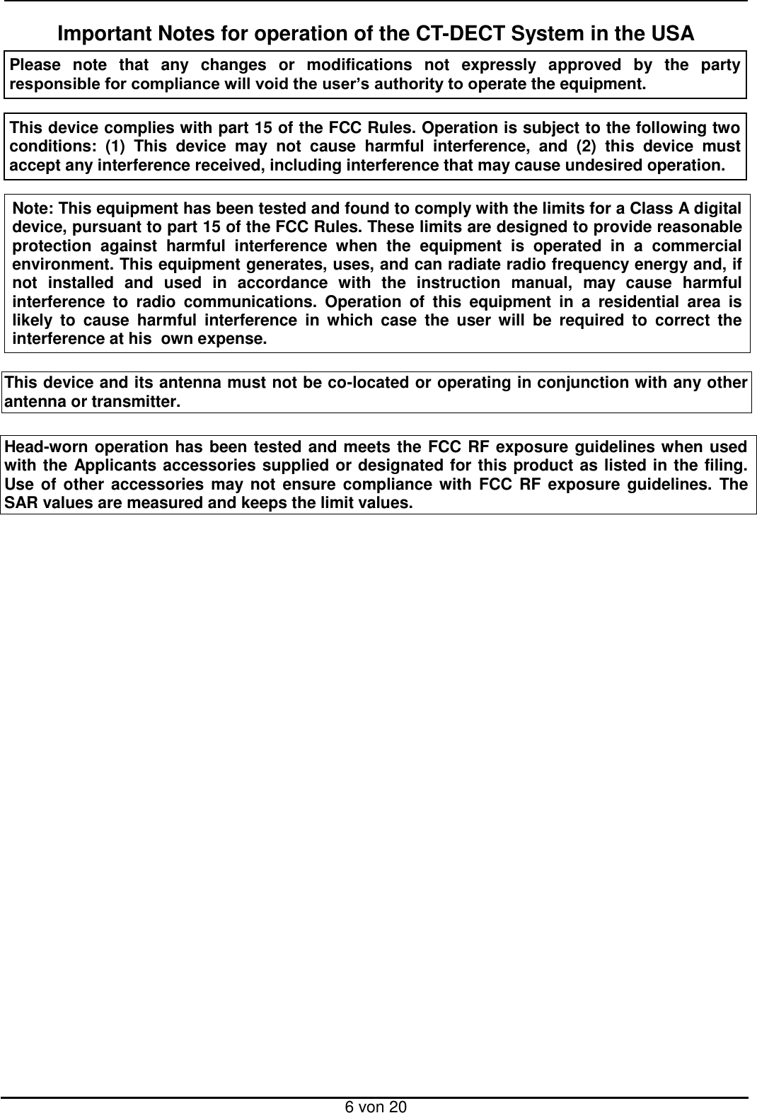  6 von 20 Important Notes for operation of the CT-DECT System in the USA Please  note  that  any  changes  or  modifications  not  expressly  approved  by  the  party  responsible for compliance will void the user’s authority to operate the equipment.   This device complies with part 15 of the FCC Rules. Operation is subject to the following two conditions:  (1)  This  device  may  not  cause  harmful  interference,  and  (2)  this  device  must  accept any interference received, including interference that may cause undesired operation.   Note: This equipment has been tested and found to comply with the limits for a Class A digital device, pursuant to part 15 of the FCC Rules. These limits are designed to provide reasonable protection  against  harmful  interference  when  the  equipment  is  operated  in  a  commercial environment. This equipment generates, uses, and can radiate radio frequency energy and, if not  installed  and  used  in  accordance  with  the  instruction  manual,  may  cause  harmful interference  to  radio  communications.  Operation  of  this  equipment  in  a  residential  area  is likely  to  cause  harmful  interference  in  which  case  the  user  will  be  required  to  correct  the interference at his  own expense.  This device and its antenna must not be co-located or operating in conjunction with any other antenna or transmitter.  Head-worn operation has been tested and meets the FCC RF exposure guidelines when used with the Applicants accessories supplied or designated for this product as listed in the filing. Use of  other  accessories may not  ensure  compliance with  FCC  RF  exposure guidelines.  The SAR values are measured and keeps the limit values.    