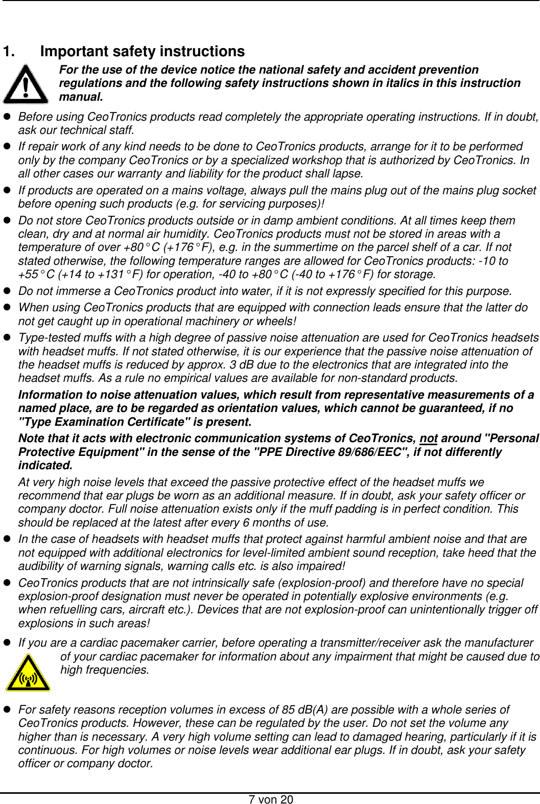  7 von 20   1.  Important safety instructions For the use of the device notice the national safety and accident prevention regulations and the following safety instructions shown in italics in this instruction manual.  Before using CeoTronics products read completely the appropriate operating instructions. If in doubt, ask our technical staff.  If repair work of any kind needs to be done to CeoTronics products, arrange for it to be performed only by the company CeoTronics or by a specialized workshop that is authorized by CeoTronics. In all other cases our warranty and liability for the product shall lapse.  If products are operated on a mains voltage, always pull the mains plug out of the mains plug socket before opening such products (e.g. for servicing purposes)!  Do not store CeoTronics products outside or in damp ambient conditions. At all times keep them clean, dry and at normal air humidity. CeoTronics products must not be stored in areas with a temperature of over +80° C (+176° F), e.g. in the summertime on the parcel shelf of a car. If not stated otherwise, the following temperature ranges are allowed for CeoTronics products: -10 to +55° C (+14 to +131° F) for operation, -40 to +80° C (-40 to +176° F) for storage.  Do not immerse a CeoTronics product into water, if it is not expressly specified for this purpose.  When using CeoTronics products that are equipped with connection leads ensure that the latter do not get caught up in operational machinery or wheels!  Type-tested muffs with a high degree of passive noise attenuation are used for CeoTronics headsets with headset muffs. If not stated otherwise, it is our experience that the passive noise attenuation of the headset muffs is reduced by approx. 3 dB due to the electronics that are integrated into the headset muffs. As a rule no empirical values are available for non-standard products. Information to noise attenuation values, which result from representative measurements of a named place, are to be regarded as orientation values, which cannot be guaranteed, if no &quot;Type Examination Certificate&quot; is present.  Note that it acts with electronic communication systems of CeoTronics, not around &quot;Personal Protective Equipment&quot; in the sense of the &quot;PPE Directive 89/686/EEC&quot;, if not differently indicated. At very high noise levels that exceed the passive protective effect of the headset muffs we recommend that ear plugs be worn as an additional measure. If in doubt, ask your safety officer or company doctor. Full noise attenuation exists only if the muff padding is in perfect condition. This should be replaced at the latest after every 6 months of use.  In the case of headsets with headset muffs that protect against harmful ambient noise and that are not equipped with additional electronics for level-limited ambient sound reception, take heed that the audibility of warning signals, warning calls etc. is also impaired!  CeoTronics products that are not intrinsically safe (explosion-proof) and therefore have no special explosion-proof designation must never be operated in potentially explosive environments (e.g. when refuelling cars, aircraft etc.). Devices that are not explosion-proof can unintentionally trigger off explosions in such areas!  If you are a cardiac pacemaker carrier, before operating a transmitter/receiver ask the manufacturer of your cardiac pacemaker for information about any impairment that might be caused due to high frequencies.   For safety reasons reception volumes in excess of 85 dB(A) are possible with a whole series of CeoTronics products. However, these can be regulated by the user. Do not set the volume any higher than is necessary. A very high volume setting can lead to damaged hearing, particularly if it is continuous. For high volumes or noise levels wear additional ear plugs. If in doubt, ask your safety officer or company doctor. 