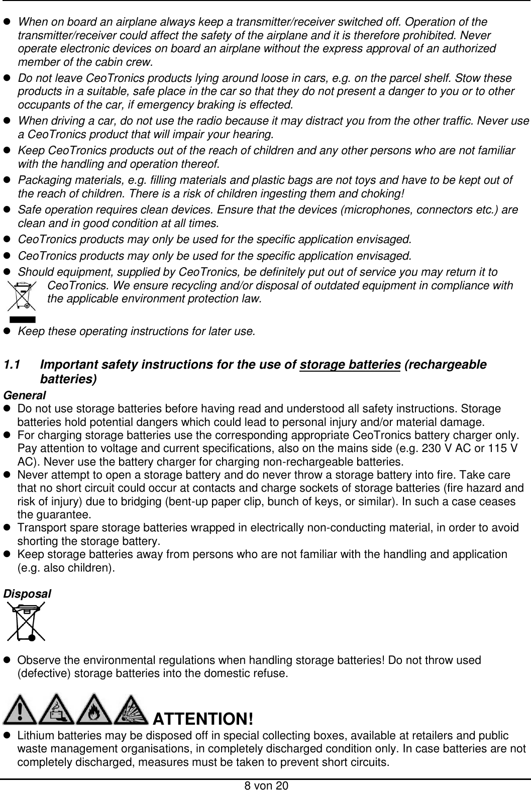  8 von 20  When on board an airplane always keep a transmitter/receiver switched off. Operation of the transmitter/receiver could affect the safety of the airplane and it is therefore prohibited. Never operate electronic devices on board an airplane without the express approval of an authorized member of the cabin crew.  Do not leave CeoTronics products lying around loose in cars, e.g. on the parcel shelf. Stow these products in a suitable, safe place in the car so that they do not present a danger to you or to other occupants of the car, if emergency braking is effected.  When driving a car, do not use the radio because it may distract you from the other traffic. Never use a CeoTronics product that will impair your hearing.  Keep CeoTronics products out of the reach of children and any other persons who are not familiar with the handling and operation thereof.  Packaging materials, e.g. filling materials and plastic bags are not toys and have to be kept out of the reach of children. There is a risk of children ingesting them and choking!  Safe operation requires clean devices. Ensure that the devices (microphones, connectors etc.) are clean and in good condition at all times.  CeoTronics products may only be used for the specific application envisaged.  CeoTronics products may only be used for the specific application envisaged.  Should equipment, supplied by CeoTronics, be definitely put out of service you may return it to CeoTronics. We ensure recycling and/or disposal of outdated equipment in compliance with the applicable environment protection law.   Keep these operating instructions for later use.  1.1  Important safety instructions for the use of storage batteries (rechargeable   batteries) General   Do not use storage batteries before having read and understood all safety instructions. Storage batteries hold potential dangers which could lead to personal injury and/or material damage.   For charging storage batteries use the corresponding appropriate CeoTronics battery charger only. Pay attention to voltage and current specifications, also on the mains side (e.g. 230 V AC or 115 V AC). Never use the battery charger for charging non-rechargeable batteries.   Never attempt to open a storage battery and do never throw a storage battery into fire. Take care that no short circuit could occur at contacts and charge sockets of storage batteries (fire hazard and risk of injury) due to bridging (bent-up paper clip, bunch of keys, or similar). In such a case ceases the guarantee.   Transport spare storage batteries wrapped in electrically non-conducting material, in order to avoid shorting the storage battery.   Keep storage batteries away from persons who are not familiar with the handling and application (e.g. also children).  Disposal       Observe the environmental regulations when handling storage batteries! Do not throw used (defective) storage batteries into the domestic refuse.       ATTENTION!   Lithium batteries may be disposed off in special collecting boxes, available at retailers and public waste management organisations, in completely discharged condition only. In case batteries are not completely discharged, measures must be taken to prevent short circuits. 