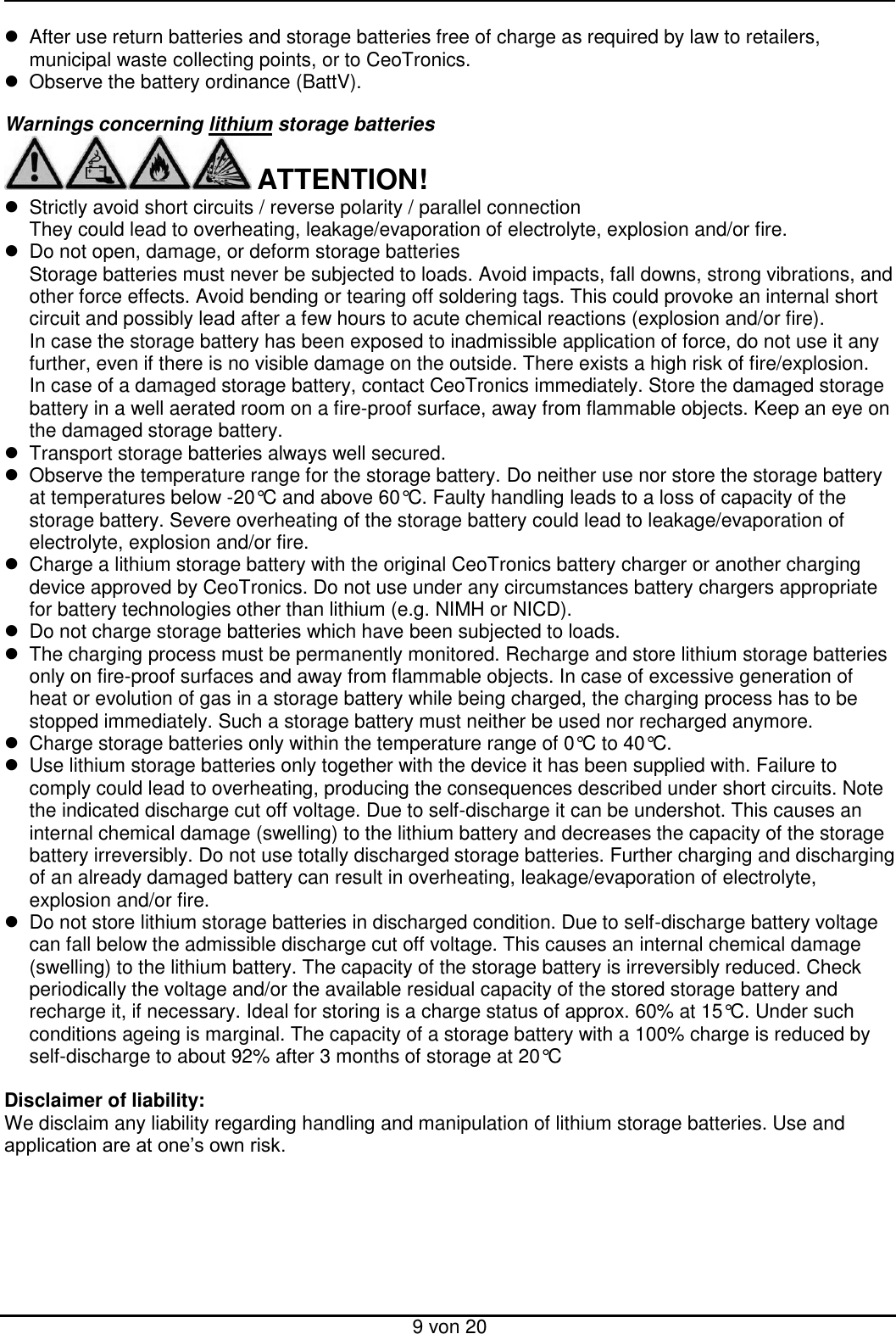  9 von 20   After use return batteries and storage batteries free of charge as required by law to retailers, municipal waste collecting points, or to CeoTronics.   Observe the battery ordinance (BattV).  Warnings concerning lithium storage batteries   ATTENTION!   Strictly avoid short circuits / reverse polarity / parallel connection  They could lead to overheating, leakage/evaporation of electrolyte, explosion and/or fire.   Do not open, damage, or deform storage batteries Storage batteries must never be subjected to loads. Avoid impacts, fall downs, strong vibrations, and other force effects. Avoid bending or tearing off soldering tags. This could provoke an internal short circuit and possibly lead after a few hours to acute chemical reactions (explosion and/or fire). In case the storage battery has been exposed to inadmissible application of force, do not use it any further, even if there is no visible damage on the outside. There exists a high risk of fire/explosion.  In case of a damaged storage battery, contact CeoTronics immediately. Store the damaged storage battery in a well aerated room on a fire-proof surface, away from flammable objects. Keep an eye on the damaged storage battery.    Transport storage batteries always well secured.   Observe the temperature range for the storage battery. Do neither use nor store the storage battery at temperatures below -20°C and above 60°C. Faulty handling leads to a loss of capacity of the storage battery. Severe overheating of the storage battery could lead to leakage/evaporation of electrolyte, explosion and/or fire.   Charge a lithium storage battery with the original CeoTronics battery charger or another charging device approved by CeoTronics. Do not use under any circumstances battery chargers appropriate for battery technologies other than lithium (e.g. NIMH or NICD).    Do not charge storage batteries which have been subjected to loads.   The charging process must be permanently monitored. Recharge and store lithium storage batteries only on fire-proof surfaces and away from flammable objects. In case of excessive generation of heat or evolution of gas in a storage battery while being charged, the charging process has to be stopped immediately. Such a storage battery must neither be used nor recharged anymore.     Charge storage batteries only within the temperature range of 0°C to 40°C.    Use lithium storage batteries only together with the device it has been supplied with. Failure to comply could lead to overheating, producing the consequences described under short circuits. Note the indicated discharge cut off voltage. Due to self-discharge it can be undershot. This causes an internal chemical damage (swelling) to the lithium battery and decreases the capacity of the storage battery irreversibly. Do not use totally discharged storage batteries. Further charging and discharging of an already damaged battery can result in overheating, leakage/evaporation of electrolyte, explosion and/or fire.   Do not store lithium storage batteries in discharged condition. Due to self-discharge battery voltage can fall below the admissible discharge cut off voltage. This causes an internal chemical damage (swelling) to the lithium battery. The capacity of the storage battery is irreversibly reduced. Check periodically the voltage and/or the available residual capacity of the stored storage battery and recharge it, if necessary. Ideal for storing is a charge status of approx. 60% at 15°C. Under such conditions ageing is marginal. The capacity of a storage battery with a 100% charge is reduced by self-discharge to about 92% after 3 months of storage at 20°C   Disclaimer of liability: We disclaim any liability regarding handling and manipulation of lithium storage batteries. Use and application are at one’s own risk.