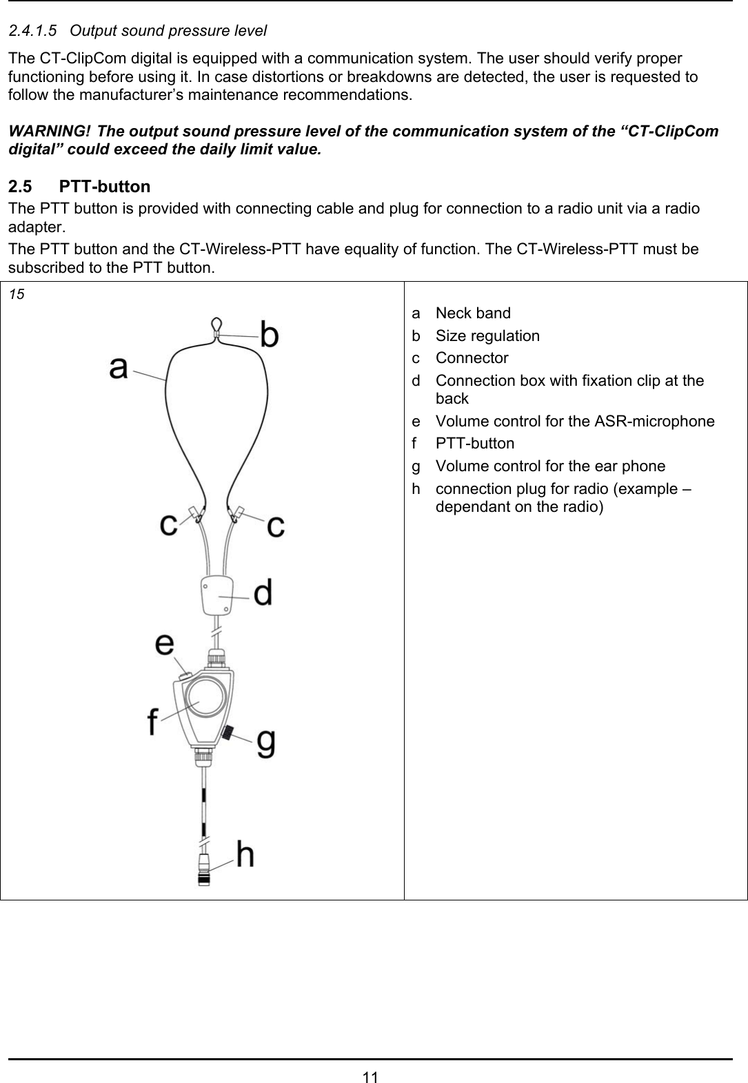   11 2.4.1.5  Output sound pressure level The CT-ClipCom digital is equipped with a communication system. The user should verify proper functioning before using it. In case distortions or breakdowns are detected, the user is requested to follow the manufacturer’s maintenance recommendations.  WARNING! The output sound pressure level of the communication system of the “CT-ClipCom digital” could exceed the daily limit value.  2.5 PTT-button The PTT button is provided with connecting cable and plug for connection to a radio unit via a radio adapter. The PTT button and the CT-Wireless-PTT have equality of function. The CT-Wireless-PTT must be subscribed to the PTT button. 15   a Neck band b  Size regulation  c Connector d  Connection box with fixation clip at the back e  Volume control for the ASR-microphone f PTT-button g  Volume control for the ear phone h  connection plug for radio (example – dependant on the radio)  