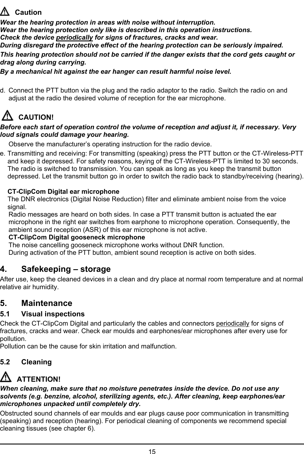   15 Caution Wear the hearing protection in areas with noise without interruption.  Wear the hearing protection only like is described in this operation instructions. Check the device periodically for signs of fractures, cracks and wear. During disregard the protective effect of the hearing protection can be seriously impaired. This hearing protection should not be carried if the danger exists that the cord gets caught or drag along during carrying. By a mechanical hit against the ear hanger can result harmful noise level.  d.  Connect the PTT button via the plug and the radio adaptor to the radio. Switch the radio on and adjust at the radio the desired volume of reception for the ear microphone.  CAUTION! Before each start of operation control the volume of reception and adjust it, if necessary. Very loud signals could damage your hearing.   Observe the manufacturer’s operating instruction for the radio device. e. Transmitting and receiving: For transmitting (speaking) press the PTT button or the CT-Wireless-PTT and keep it depressed. For safety reasons, keying of the CT-Wireless-PTT is limited to 30 seconds. The radio is switched to transmission. You can speak as long as you keep the transmit button depressed. Let the transmit button go in order to switch the radio back to standby/receiving (hearing).   CT-ClipCom Digital ear microphone   The DNR electronics (Digital Noise Reduction) filter and eliminate ambient noise from the voice signal.   Radio messages are heard on both sides. In case a PTT transmit button is actuated the ear microphone in the right ear switches from earphone to microphone operation. Consequently, the ambient sound reception (ASR) of this ear microphone is not active.  CT-ClipCom Digital gooseneck microphone   The noise cancelling gooseneck microphone works without DNR function.  During activation of the PTT button, ambient sound reception is active on both sides.  4.  Safekeeping – storage After use, keep the cleaned devices in a clean and dry place at normal room temperature and at normal relative air humidity.  5. Maintenance 5.1 Visual inspections Check the CT-ClipCom Digital and particularly the cables and connectors periodically for signs of fractures, cracks and wear. Check ear moulds and earphones/ear microphones after every use for pollution. Pollution can be the cause for skin irritation and malfunction.  5.2 Cleaning  ATTENTION! When cleaning, make sure that no moisture penetrates inside the device. Do not use any solvents (e.g. benzine, alcohol, sterilizing agents, etc.). After cleaning, keep earphones/ear microphones unpacked until completely dry. Obstructed sound channels of ear moulds and ear plugs cause poor communication in transmitting (speaking) and reception (hearing). For periodical cleaning of components we recommend special cleaning tissues (see chapter 6). 