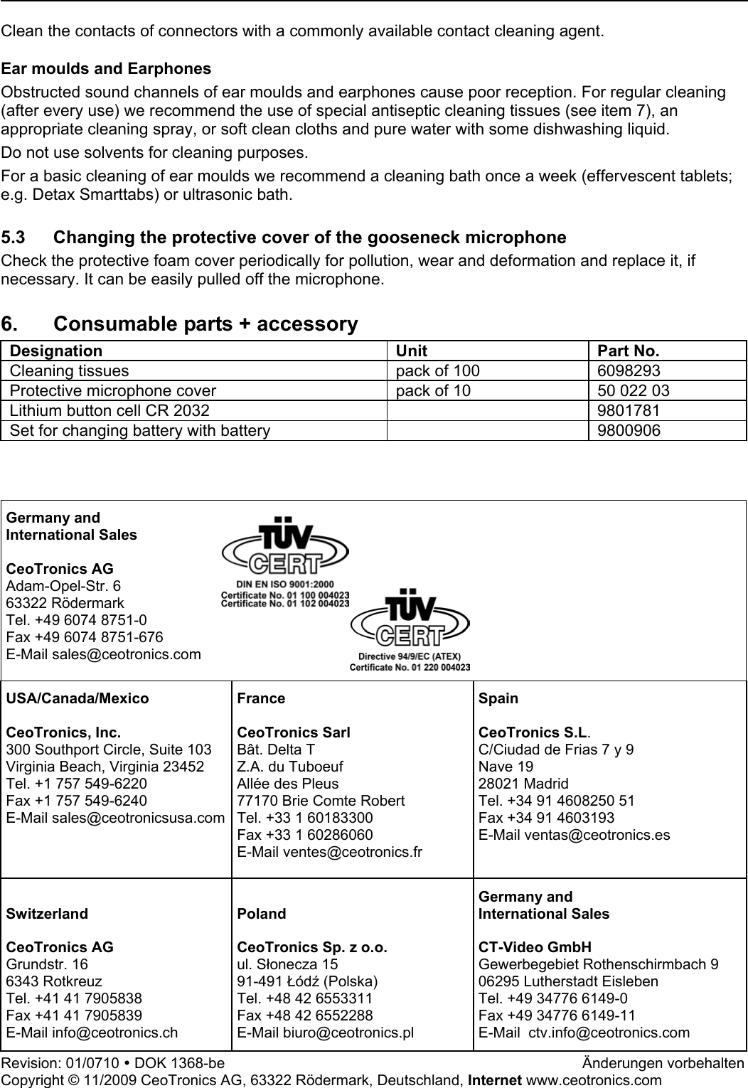   Clean the contacts of connectors with a commonly available contact cleaning agent.  Ear moulds and Earphones Obstructed sound channels of ear moulds and earphones cause poor reception. For regular cleaning (after every use) we recommend the use of special antiseptic cleaning tissues (see item 7), an appropriate cleaning spray, or soft clean cloths and pure water with some dishwashing liquid. Do not use solvents for cleaning purposes. For a basic cleaning of ear moulds we recommend a cleaning bath once a week (effervescent tablets; e.g. Detax Smarttabs) or ultrasonic bath.  5.3  Changing the protective cover of the gooseneck microphone Check the protective foam cover periodically for pollution, wear and deformation and replace it, if necessary. It can be easily pulled off the microphone.  6.  Consumable parts + accessory  Designation Unit Part No. Cleaning tissues  pack of 100   6098293 Protective microphone cover   pack of 10   50 022 03 Lithium button cell CR 2032    9801781 Set for changing battery with battery    9800906    Germany and International Sales  CeoTronics AG Adam-Opel-Str. 6 63322 Rödermark Tel. +49 6074 8751-0 Fax +49 6074 8751-676 E-Mail sales@ceotronics.com   USA/Canada/Mexico  CeoTronics, Inc. 300 Southport Circle, Suite 103 Virginia Beach, Virginia 23452 Tel. +1 757 549-6220 Fax +1 757 549-6240 E-Mail sales@ceotronicsusa.comFrance  CeoTronics Sarl Bât. Delta T Z.A. du Tuboeuf Allée des Pleus 77170 Brie Comte Robert Tel. +33 1 60183300 Fax +33 1 60286060 E-Mail ventes@ceotronics.fr  Spain  CeoTronics S.L. C/Ciudad de Frias 7 y 9  Nave 19 28021 Madrid Tel. +34 91 4608250 51 Fax +34 91 4603193 E-Mail ventas@ceotronics.es  Switzerland  CeoTronics AG Grundstr. 16 6343 Rotkreuz Tel. +41 41 7905838 Fax +41 41 7905839 E-Mail info@ceotronics.ch  Poland  CeoTronics Sp. z o.o. ul. Słonecza 15 91-491 Łódź (Polska) Tel. +48 42 6553311 Fax +48 42 6552288 E-Mail biuro@ceotronics.pl Germany and International Sales  CT-Video GmbH Gewerbegebiet Rothenschirmbach 9 06295 Lutherstadt Eisleben Tel. +49 34776 6149-0 Fax +49 34776 6149-11 E-Mail  ctv.info@ceotronics.com Revision: 01/0710 y DOK 1368-be        Änderungen vorbehalten Copyright © 11/2009 CeoTronics AG, 63322 Rödermark, Deutschland, Internet www.ceotronics.com 