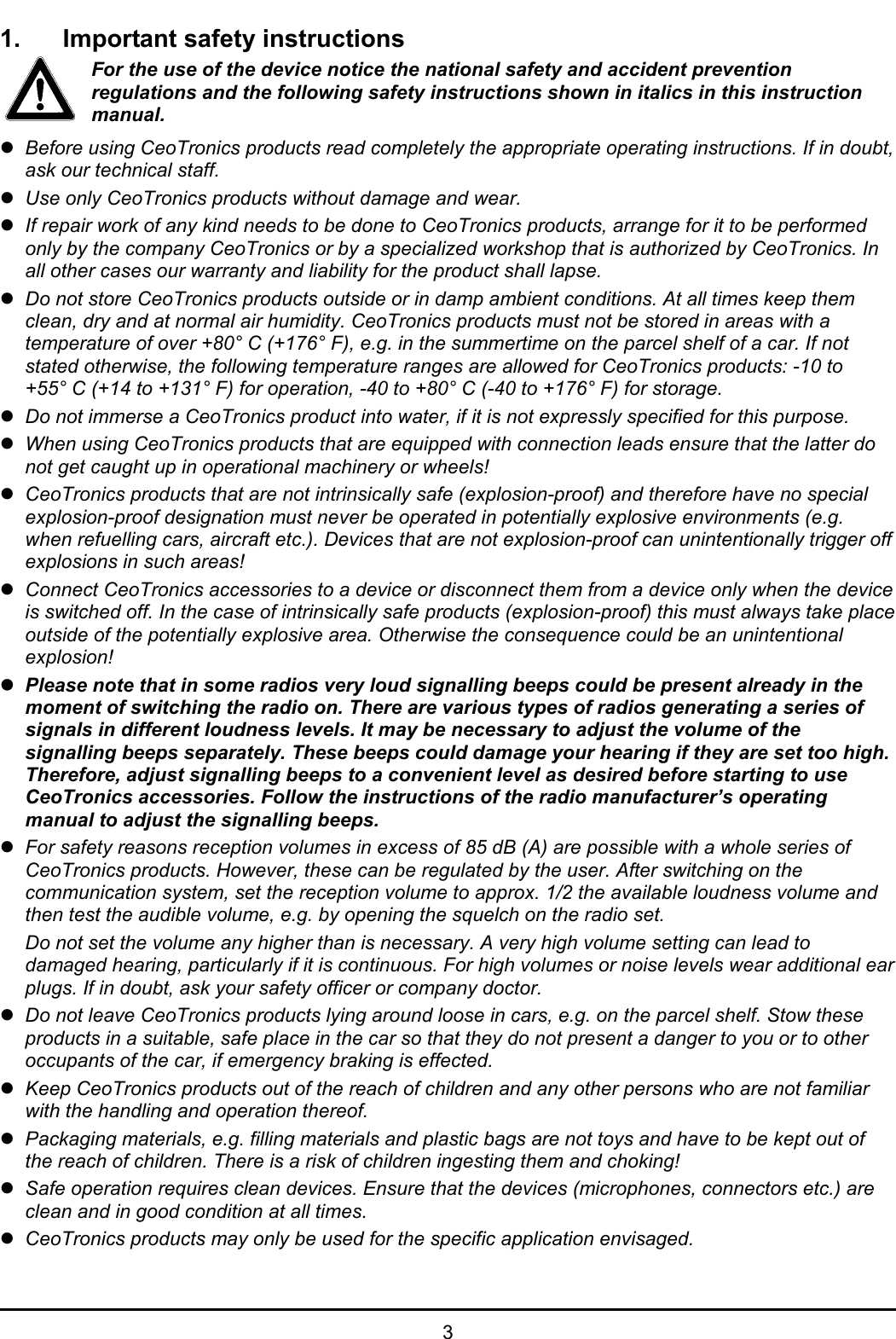   3 1.  Important safety instructions For the use of the device notice the national safety and accident prevention regulations and the following safety instructions shown in italics in this instruction manual. z Before using CeoTronics products read completely the appropriate operating instructions. If in doubt, ask our technical staff. z Use only CeoTronics products without damage and wear. z If repair work of any kind needs to be done to CeoTronics products, arrange for it to be performed only by the company CeoTronics or by a specialized workshop that is authorized by CeoTronics. In all other cases our warranty and liability for the product shall lapse. z Do not store CeoTronics products outside or in damp ambient conditions. At all times keep them clean, dry and at normal air humidity. CeoTronics products must not be stored in areas with a temperature of over +80° C (+176° F), e.g. in the summertime on the parcel shelf of a car. If not stated otherwise, the following temperature ranges are allowed for CeoTronics products: -10 to +55° C (+14 to +131° F) for operation, -40 to +80° C (-40 to +176° F) for storage. z Do not immerse a CeoTronics product into water, if it is not expressly specified for this purpose. z When using CeoTronics products that are equipped with connection leads ensure that the latter do not get caught up in operational machinery or wheels! z CeoTronics products that are not intrinsically safe (explosion-proof) and therefore have no special explosion-proof designation must never be operated in potentially explosive environments (e.g. when refuelling cars, aircraft etc.). Devices that are not explosion-proof can unintentionally trigger off explosions in such areas! z Connect CeoTronics accessories to a device or disconnect them from a device only when the device is switched off. In the case of intrinsically safe products (explosion-proof) this must always take place outside of the potentially explosive area. Otherwise the consequence could be an unintentional explosion! z Please note that in some radios very loud signalling beeps could be present already in the moment of switching the radio on. There are various types of radios generating a series of signals in different loudness levels. It may be necessary to adjust the volume of the signalling beeps separately. These beeps could damage your hearing if they are set too high. Therefore, adjust signalling beeps to a convenient level as desired before starting to use CeoTronics accessories. Follow the instructions of the radio manufacturer’s operating manual to adjust the signalling beeps. z For safety reasons reception volumes in excess of 85 dB (A) are possible with a whole series of CeoTronics products. However, these can be regulated by the user. After switching on the communication system, set the reception volume to approx. 1/2 the available loudness volume and then test the audible volume, e.g. by opening the squelch on the radio set.    Do not set the volume any higher than is necessary. A very high volume setting can lead to damaged hearing, particularly if it is continuous. For high volumes or noise levels wear additional ear plugs. If in doubt, ask your safety officer or company doctor. z Do not leave CeoTronics products lying around loose in cars, e.g. on the parcel shelf. Stow these products in a suitable, safe place in the car so that they do not present a danger to you or to other occupants of the car, if emergency braking is effected. z Keep CeoTronics products out of the reach of children and any other persons who are not familiar with the handling and operation thereof. z Packaging materials, e.g. filling materials and plastic bags are not toys and have to be kept out of the reach of children. There is a risk of children ingesting them and choking! z Safe operation requires clean devices. Ensure that the devices (microphones, connectors etc.) are clean and in good condition at all times. z CeoTronics products may only be used for the specific application envisaged. 