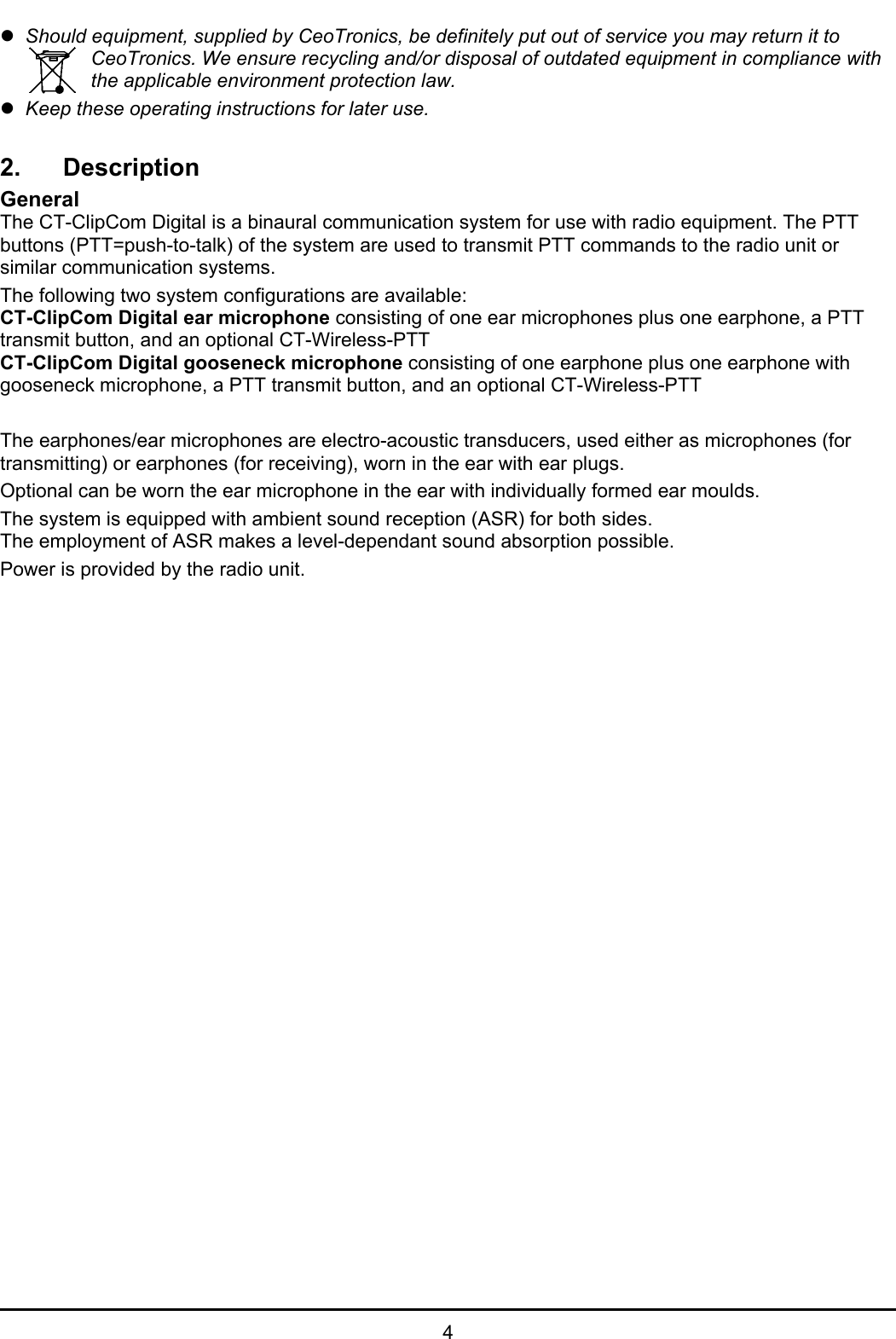   4 z Should equipment, supplied by CeoTronics, be definitely put out of service you may return it to CeoTronics. We ensure recycling and/or disposal of outdated equipment in compliance with the applicable environment protection law. z Keep these operating instructions for later use.  2. Description General The CT-ClipCom Digital is a binaural communication system for use with radio equipment. The PTT buttons (PTT=push-to-talk) of the system are used to transmit PTT commands to the radio unit or similar communication systems. The following two system configurations are available: CT-ClipCom Digital ear microphone consisting of one ear microphones plus one earphone, a PTT transmit button, and an optional CT-Wireless-PTT CT-ClipCom Digital gooseneck microphone consisting of one earphone plus one earphone with gooseneck microphone, a PTT transmit button, and an optional CT-Wireless-PTT  The earphones/ear microphones are electro-acoustic transducers, used either as microphones (for transmitting) or earphones (for receiving), worn in the ear with ear plugs. Optional can be worn the ear microphone in the ear with individually formed ear moulds. The system is equipped with ambient sound reception (ASR) for both sides. The employment of ASR makes a level-dependant sound absorption possible. Power is provided by the radio unit.