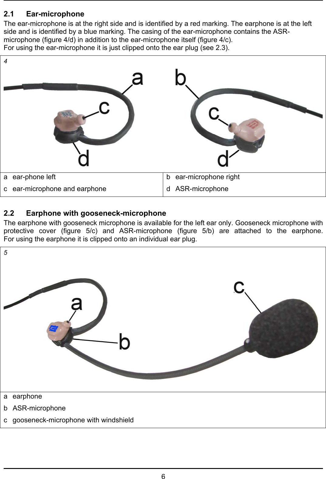   6 2.1 Ear-microphone The ear-microphone is at the right side and is identified by a red marking. The earphone is at the left side and is identified by a blue marking. The casing of the ear-microphone contains the ASR-microphone (figure 4/d) in addition to the ear-microphone itself (figure 4/c). For using the ear-microphone it is just clipped onto the ear plug (see 2.3). 4 a ear-phone left c  ear-microphone and earphone b ear-microphone right d ASR-microphone  2.2 Earphone with gooseneck-microphone The earphone with gooseneck microphone is available for the left ear only. Gooseneck microphone with protective cover (figure 5/c) and ASR-microphone (figure 5/b) are attached to the earphone. For using the earphone it is clipped onto an individual ear plug. 5 a earphone b ASR-microphone c  gooseneck-microphone with windshield  