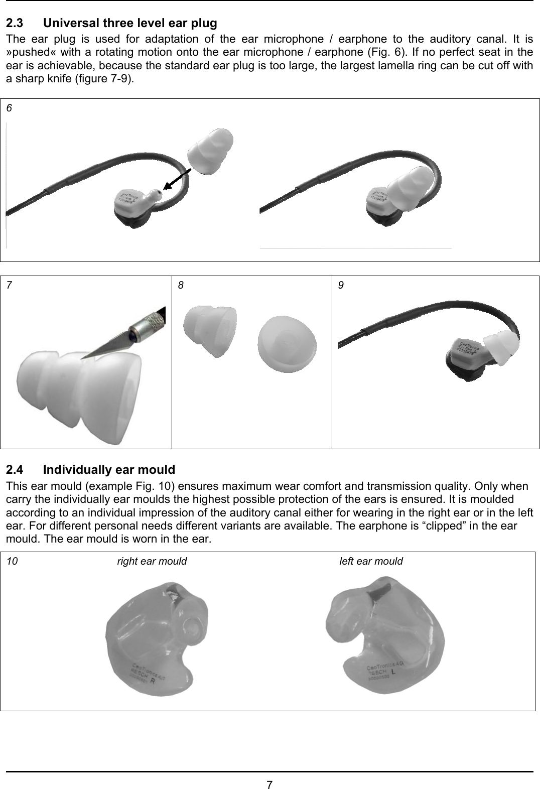   7 2.3 Universal three level ear plug  The ear plug is used for adaptation of the ear microphone / earphone to the auditory canal. It is »pushed« with a rotating motion onto the ear microphone / earphone (Fig. 6). If no perfect seat in the ear is achievable, because the standard ear plug is too large, the largest lamella ring can be cut off with a sharp knife (figure 7-9).  6    7  8  9   2.4  Individually ear mould This ear mould (example Fig. 10) ensures maximum wear comfort and transmission quality. Only when carry the individually ear moulds the highest possible protection of the ears is ensured. It is moulded according to an individual impression of the auditory canal either for wearing in the right ear or in the left ear. For different personal needs different variants are available. The earphone is “clipped” in the ear mould. The ear mould is worn in the ear. 10   right ear mould     left ear mould   