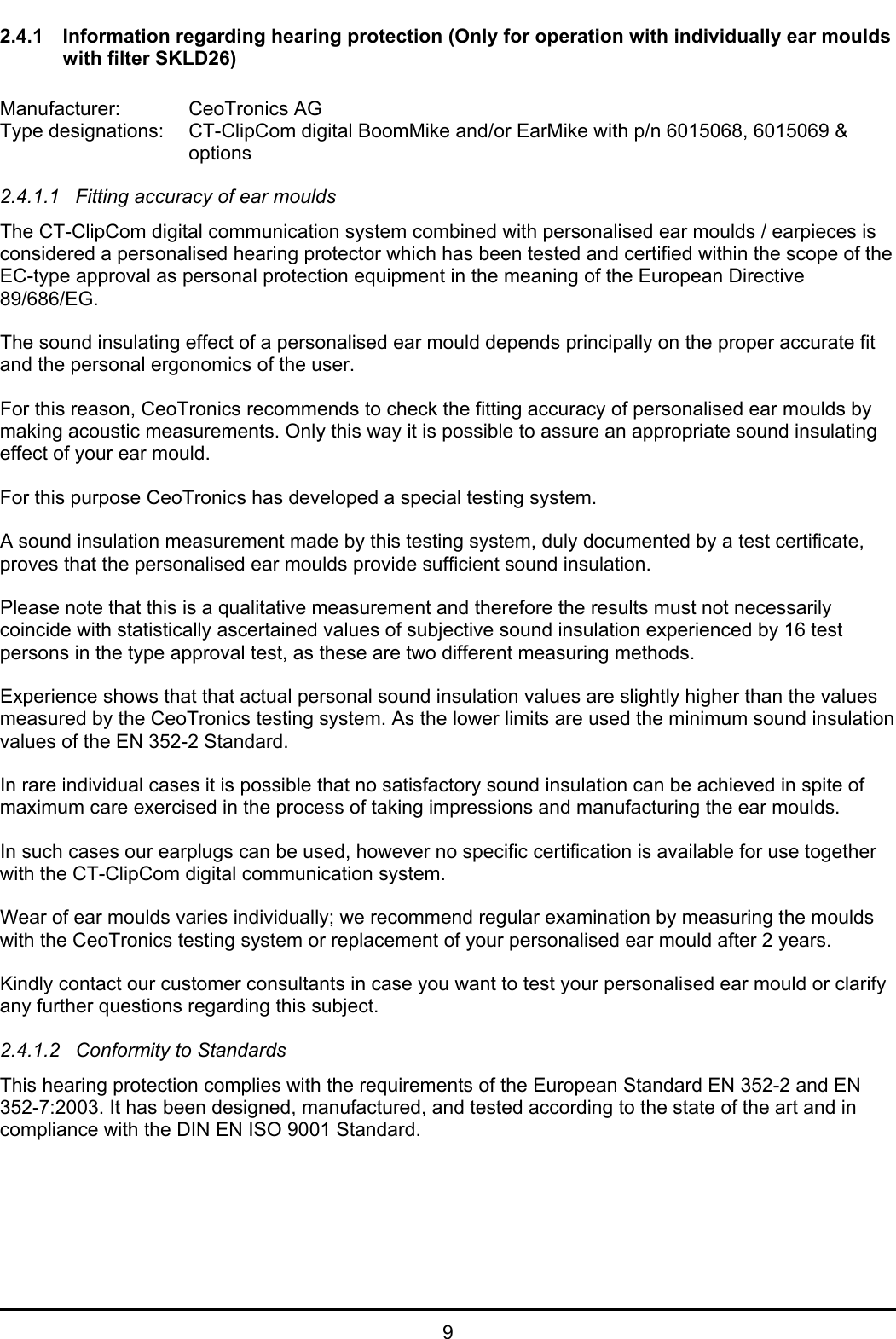   9 2.4.1  Information regarding hearing protection (Only for operation with individually ear moulds with filter SKLD26)  Manufacturer:   CeoTronics AG Type designations:  CT-ClipCom digital BoomMike and/or EarMike with p/n 6015068, 6015069 &amp;     options  2.4.1.1  Fitting accuracy of ear moulds The CT-ClipCom digital communication system combined with personalised ear moulds / earpieces is considered a personalised hearing protector which has been tested and certified within the scope of the EC-type approval as personal protection equipment in the meaning of the European Directive 89/686/EG. The sound insulating effect of a personalised ear mould depends principally on the proper accurate fit and the personal ergonomics of the user. For this reason, CeoTronics recommends to check the fitting accuracy of personalised ear moulds by making acoustic measurements. Only this way it is possible to assure an appropriate sound insulating effect of your ear mould. For this purpose CeoTronics has developed a special testing system. A sound insulation measurement made by this testing system, duly documented by a test certificate, proves that the personalised ear moulds provide sufficient sound insulation. Please note that this is a qualitative measurement and therefore the results must not necessarily coincide with statistically ascertained values of subjective sound insulation experienced by 16 test persons in the type approval test, as these are two different measuring methods. Experience shows that that actual personal sound insulation values are slightly higher than the values measured by the CeoTronics testing system. As the lower limits are used the minimum sound insulation values of the EN 352-2 Standard. In rare individual cases it is possible that no satisfactory sound insulation can be achieved in spite of maximum care exercised in the process of taking impressions and manufacturing the ear moulds. In such cases our earplugs can be used, however no specific certification is available for use together with the CT-ClipCom digital communication system. Wear of ear moulds varies individually; we recommend regular examination by measuring the moulds with the CeoTronics testing system or replacement of your personalised ear mould after 2 years. Kindly contact our customer consultants in case you want to test your personalised ear mould or clarify any further questions regarding this subject. 2.4.1.2  Conformity to Standards This hearing protection complies with the requirements of the European Standard EN 352-2 and EN 352-7:2003. It has been designed, manufactured, and tested according to the state of the art and in compliance with the DIN EN ISO 9001 Standard. 