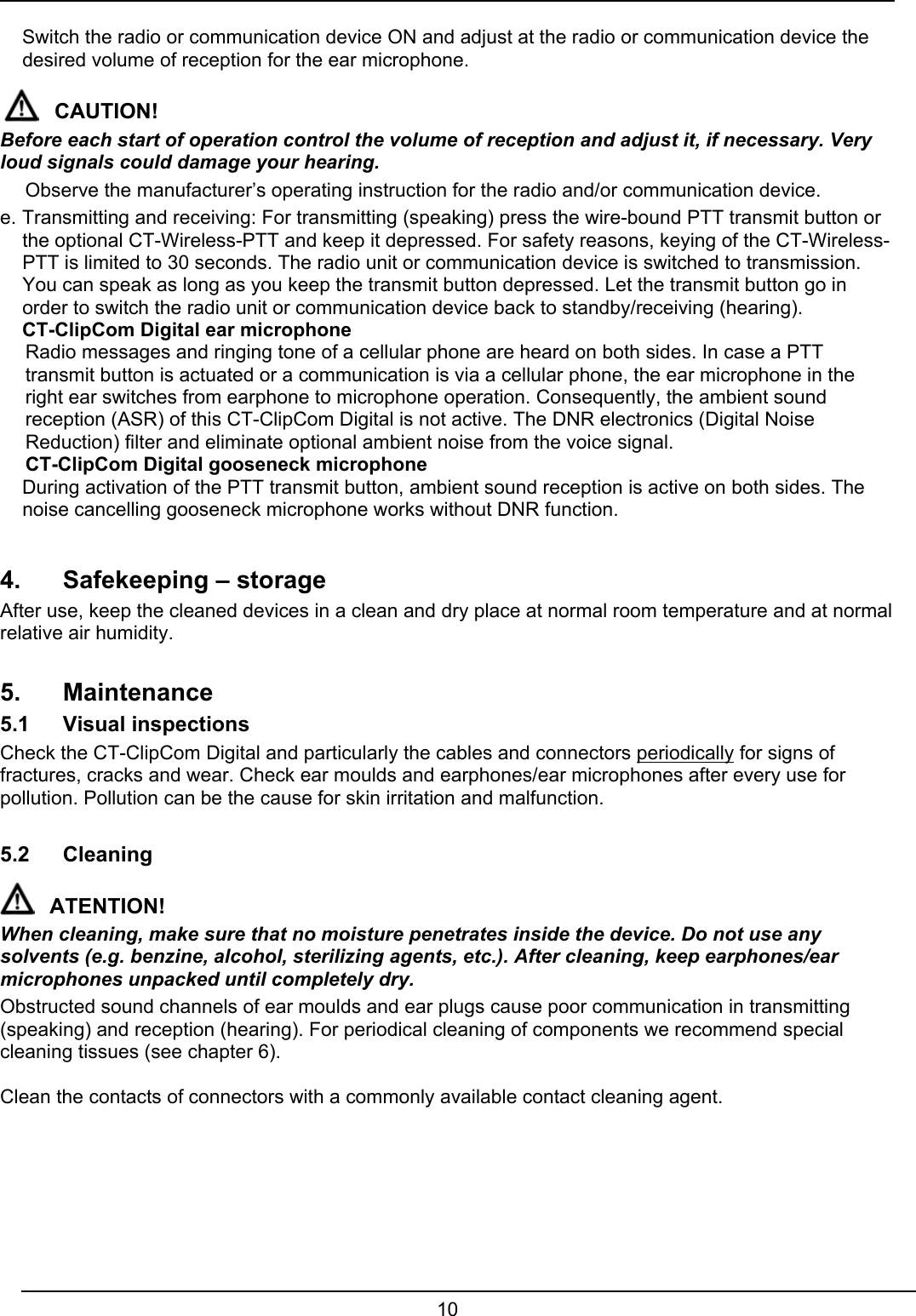  10   Switch the radio or communication device ON and adjust at the radio or communication device the desired volume of reception for the ear microphone.  CAUTION! Before each start of operation control the volume of reception and adjust it, if necessary. Very loud signals could damage your hearing.   Observe the manufacturer’s operating instruction for the radio and/or communication device. e. Transmitting and receiving: For transmitting (speaking) press the wire-bound PTT transmit button or the optional CT-Wireless-PTT and keep it depressed. For safety reasons, keying of the CT-Wireless-PTT is limited to 30 seconds. The radio unit or communication device is switched to transmission. You can speak as long as you keep the transmit button depressed. Let the transmit button go in order to switch the radio unit or communication device back to standby/receiving (hearing).   CT-ClipCom Digital ear microphone   Radio messages and ringing tone of a cellular phone are heard on both sides. In case a PTT transmit button is actuated or a communication is via a cellular phone, the ear microphone in the right ear switches from earphone to microphone operation. Consequently, the ambient sound reception (ASR) of this CT-ClipCom Digital is not active. The DNR electronics (Digital Noise Reduction) filter and eliminate optional ambient noise from the voice signal.   CT-ClipCom Digital gooseneck microphone  During activation of the PTT transmit button, ambient sound reception is active on both sides. The noise cancelling gooseneck microphone works without DNR function.    4.  Safekeeping – storage After use, keep the cleaned devices in a clean and dry place at normal room temperature and at normal relative air humidity.  5. Maintenance 5.1 Visual inspections Check the CT-ClipCom Digital and particularly the cables and connectors periodically for signs of fractures, cracks and wear. Check ear moulds and earphones/ear microphones after every use for pollution. Pollution can be the cause for skin irritation and malfunction.  5.2 Cleaning  ATENTION! When cleaning, make sure that no moisture penetrates inside the device. Do not use any solvents (e.g. benzine, alcohol, sterilizing agents, etc.). After cleaning, keep earphones/ear microphones unpacked until completely dry. Obstructed sound channels of ear moulds and ear plugs cause poor communication in transmitting (speaking) and reception (hearing). For periodical cleaning of components we recommend special cleaning tissues (see chapter 6).  Clean the contacts of connectors with a commonly available contact cleaning agent.