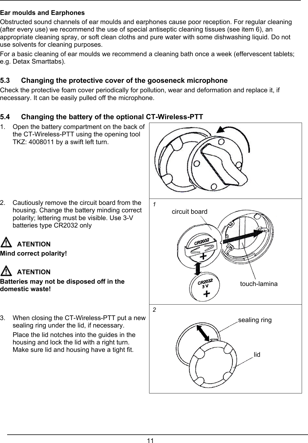  11  Ear moulds and Earphones Obstructed sound channels of ear moulds and earphones cause poor reception. For regular cleaning (after every use) we recommend the use of special antiseptic cleaning tissues (see item 6), an appropriate cleaning spray, or soft clean cloths and pure water with some dishwashing liquid. Do not use solvents for cleaning purposes. For a basic cleaning of ear moulds we recommend a cleaning bath once a week (effervescent tablets; e.g. Detax Smarttabs).  5.3 Changing the protective cover of the gooseneck microphone Check the protective foam cover periodically for pollution, wear and deformation and replace it, if necessary. It can be easily pulled off the microphone.  5.4  Changing the battery of the optional CT-Wireless-PTT 1.  Open the battery compartment on the back of the CT-Wireless-PTT using the opening tool TKZ: 4008011 by a swift left turn.  2.  Cautiously remove the circuit board from the housing. Change the battery minding correct polarity; lettering must be visible. Use 3-V batteries type CR2032 only  ATENTION Mind correct polarity!  ATENTION Batteries may not be disposed off in the domestic waste! 1   3.  When closing the CT-Wireless-PTT put a new sealing ring under the lid, if necessary.   Place the lid notches into the guides in the housing and lock the lid with a right turn. Make sure lid and housing have a tight fit.  2  circuit board touch-lamina sealing ring lid 