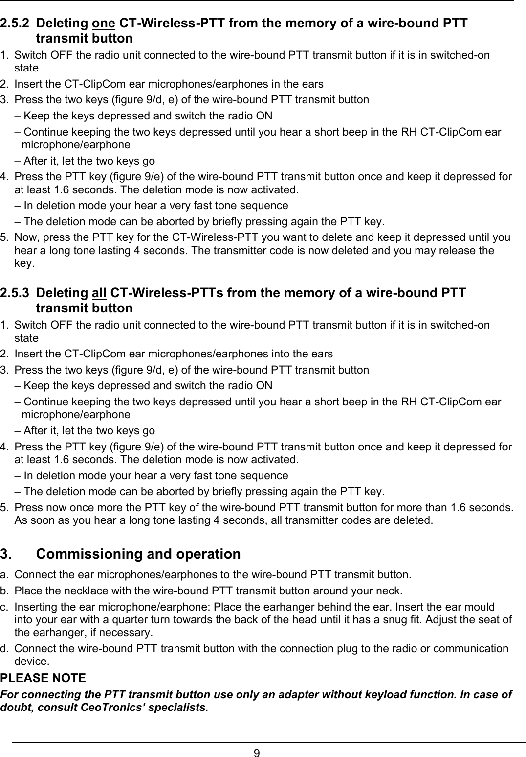  9  2.5.2 Deleting one CT-Wireless-PTT from the memory of a wire-bound PTT  transmit button 1.  Switch OFF the radio unit connected to the wire-bound PTT transmit button if it is in switched-on state 2.  Insert the CT-ClipCom ear microphones/earphones in the ears 3.  Press the two keys (figure 9/d, e) of the wire-bound PTT transmit button    – Keep the keys depressed and switch the radio ON   – Continue keeping the two keys depressed until you hear a short beep in the RH CT-ClipCom ear  microphone/earphone   – After it, let the two keys go 4.  Press the PTT key (figure 9/e) of the wire-bound PTT transmit button once and keep it depressed for at least 1.6 seconds. The deletion mode is now activated.   – In deletion mode your hear a very fast tone sequence   – The deletion mode can be aborted by briefly pressing again the PTT key. 5.  Now, press the PTT key for the CT-Wireless-PTT you want to delete and keep it depressed until you hear a long tone lasting 4 seconds. The transmitter code is now deleted and you may release the key. 2.5.3 Deleting all CT-Wireless-PTTs from the memory of a wire-bound PTT  transmit button 1.  Switch OFF the radio unit connected to the wire-bound PTT transmit button if it is in switched-on state 2.  Insert the CT-ClipCom ear microphones/earphones into the ears 3.  Press the two keys (figure 9/d, e) of the wire-bound PTT transmit button   – Keep the keys depressed and switch the radio ON   – Continue keeping the two keys depressed until you hear a short beep in the RH CT-ClipCom ear  microphone/earphone   – After it, let the two keys go  4.  Press the PTT key (figure 9/e) of the wire-bound PTT transmit button once and keep it depressed for at least 1.6 seconds. The deletion mode is now activated.   – In deletion mode your hear a very fast tone sequence   – The deletion mode can be aborted by briefly pressing again the PTT key. 5.  Press now once more the PTT key of the wire-bound PTT transmit button for more than 1.6 seconds. As soon as you hear a long tone lasting 4 seconds, all transmitter codes are deleted.  3.  Commissioning and operation a.  Connect the ear microphones/earphones to the wire-bound PTT transmit button. b.  Place the necklace with the wire-bound PTT transmit button around your neck. c.  Inserting the ear microphone/earphone: Place the earhanger behind the ear. Insert the ear mould into your ear with a quarter turn towards the back of the head until it has a snug fit. Adjust the seat of the earhanger, if necessary. d.  Connect the wire-bound PTT transmit button with the connection plug to the radio or communication device. PLEASE NOTE For connecting the PTT transmit button use only an adapter without keyload function. In case of doubt, consult CeoTronics’ specialists. 