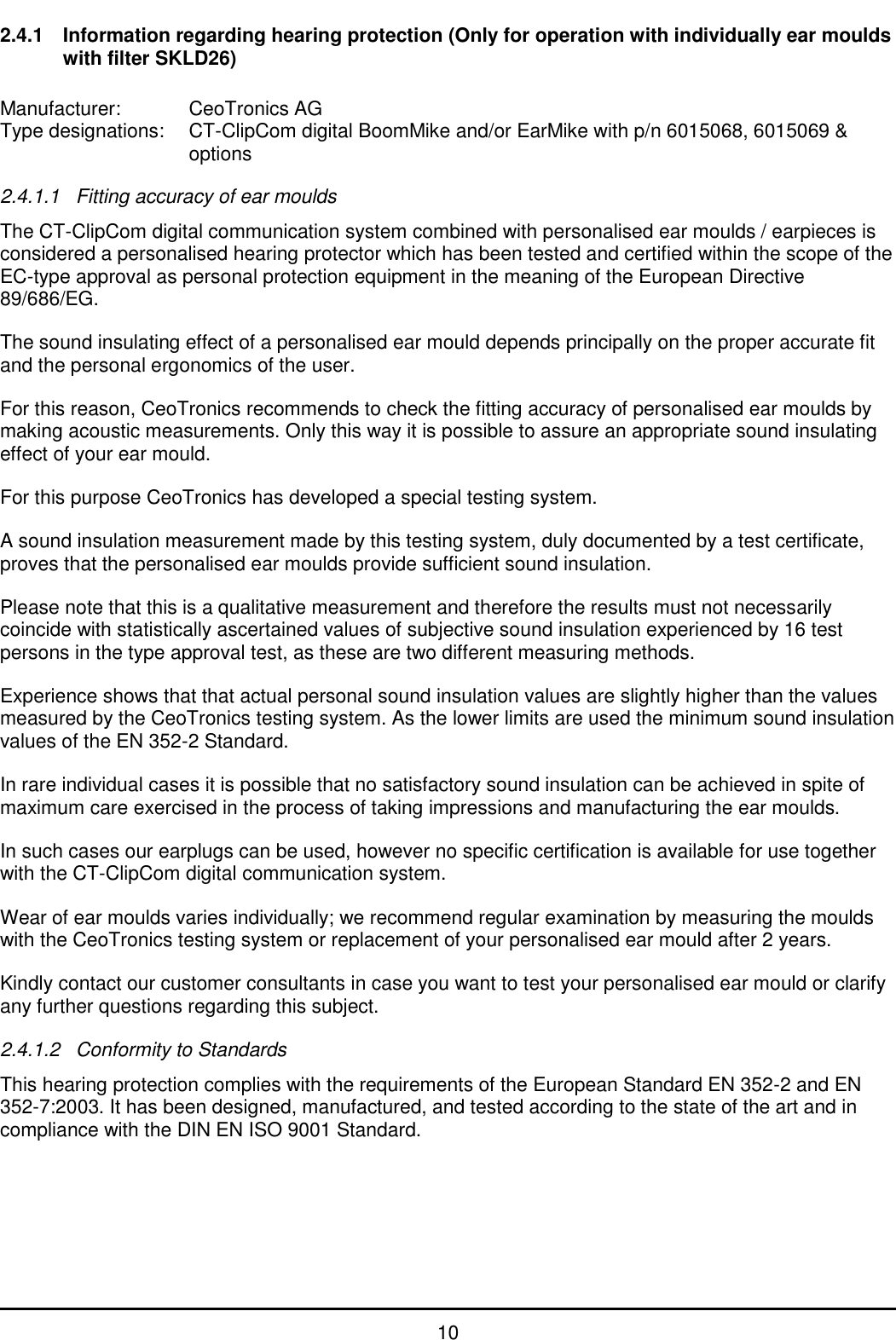   10 2.4.1  Information regarding hearing protection (Only for operation with individually ear moulds with filter SKLD26)  Manufacturer:   CeoTronics AG Type designations:  CT-ClipCom digital BoomMike and/or EarMike with p/n 6015068, 6015069 &amp;        options  2.4.1.1  Fitting accuracy of ear moulds The CT-ClipCom digital communication system combined with personalised ear moulds / earpieces is considered a personalised hearing protector which has been tested and certified within the scope of the EC-type approval as personal protection equipment in the meaning of the European Directive 89/686/EG. The sound insulating effect of a personalised ear mould depends principally on the proper accurate fit and the personal ergonomics of the user. For this reason, CeoTronics recommends to check the fitting accuracy of personalised ear moulds by making acoustic measurements. Only this way it is possible to assure an appropriate sound insulating effect of your ear mould. For this purpose CeoTronics has developed a special testing system. A sound insulation measurement made by this testing system, duly documented by a test certificate, proves that the personalised ear moulds provide sufficient sound insulation. Please note that this is a qualitative measurement and therefore the results must not necessarily coincide with statistically ascertained values of subjective sound insulation experienced by 16 test persons in the type approval test, as these are two different measuring methods. Experience shows that that actual personal sound insulation values are slightly higher than the values measured by the CeoTronics testing system. As the lower limits are used the minimum sound insulation values of the EN 352-2 Standard. In rare individual cases it is possible that no satisfactory sound insulation can be achieved in spite of maximum care exercised in the process of taking impressions and manufacturing the ear moulds. In such cases our earplugs can be used, however no specific certification is available for use together with the CT-ClipCom digital communication system. Wear of ear moulds varies individually; we recommend regular examination by measuring the moulds with the CeoTronics testing system or replacement of your personalised ear mould after 2 years. Kindly contact our customer consultants in case you want to test your personalised ear mould or clarify any further questions regarding this subject. 2.4.1.2  Conformity to Standards This hearing protection complies with the requirements of the European Standard EN 352-2 and EN 352-7:2003. It has been designed, manufactured, and tested according to the state of the art and in compliance with the DIN EN ISO 9001 Standard. 