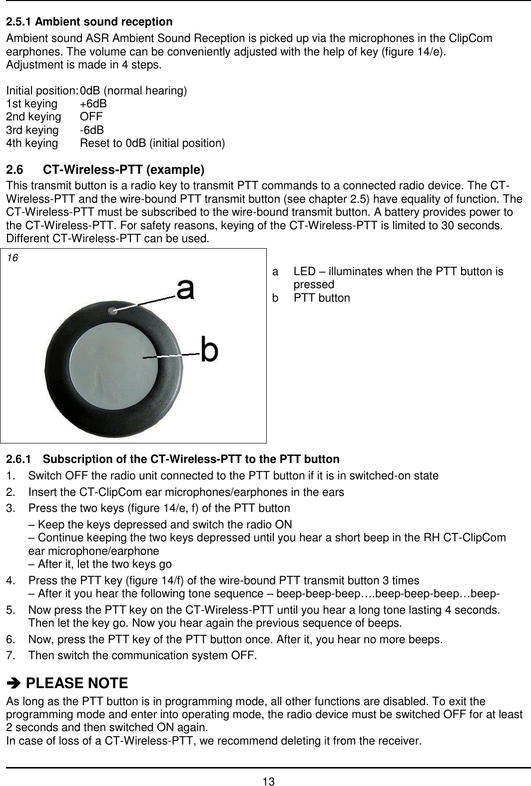   13 2.5.1 Ambient sound reception Ambient sound ASR Ambient Sound Reception is picked up via the microphones in the ClipCom earphones. The volume can be conveniently adjusted with the help of key (figure 14/e). Adjustment is made in 4 steps.  Initial position: 0dB (normal hearing) 1st keying  +6dB 2nd keying  OFF 3rd keying  -6dB 4th keying  Reset to 0dB (initial position)  2.6  CT-Wireless-PTT (example) This transmit button is a radio key to transmit PTT commands to a connected radio device. The CT-Wireless-PTT and the wire-bound PTT transmit button (see chapter 2.5) have equality of function. The CT-Wireless-PTT must be subscribed to the wire-bound transmit button. A battery provides power to the CT-Wireless-PTT. For safety reasons, keying of the CT-Wireless-PTT is limited to 30 seconds. Different CT-Wireless-PTT can be used. 16   a  LED – illuminates when the PTT button is pressed b  PTT button  2.6.1  Subscription of the CT-Wireless-PTT to the PTT button 1.  Switch OFF the radio unit connected to the PTT button if it is in switched-on state 2.  Insert the CT-ClipCom ear microphones/earphones in the ears 3.  Press the two keys (figure 14/e, f) of the PTT button  – Keep the keys depressed and switch the radio ON – Continue keeping the two keys depressed until you hear a short beep in the RH CT-ClipCom ear microphone/earphone – After it, let the two keys go 4.  Press the PTT key (figure 14/f) of the wire-bound PTT transmit button 3 times – After it you hear the following tone sequence – beep-beep-beep….beep-beep-beep…beep- 5.  Now press the PTT key on the CT-Wireless-PTT until you hear a long tone lasting 4 seconds. Then let the key go. Now you hear again the previous sequence of beeps. 6.  Now, press the PTT key of the PTT button once. After it, you hear no more beeps. 7.  Then switch the communication system OFF.   PLEASE NOTE As long as the PTT button is in programming mode, all other functions are disabled. To exit the programming mode and enter into operating mode, the radio device must be switched OFF for at least 2 seconds and then switched ON again. In case of loss of a CT-Wireless-PTT, we recommend deleting it from the receiver. 