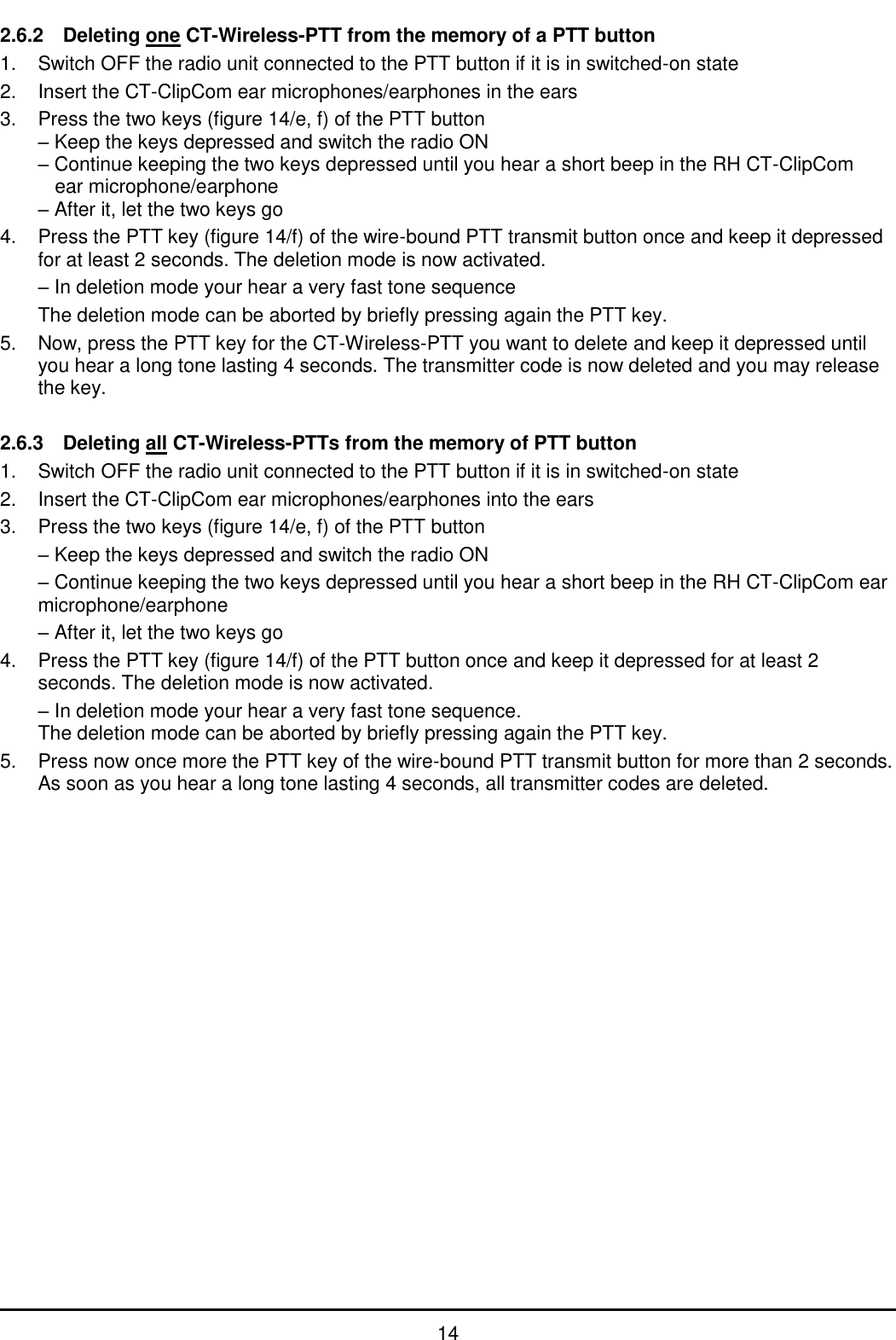   14 2.6.2  Deleting one CT-Wireless-PTT from the memory of a PTT button 1.  Switch OFF the radio unit connected to the PTT button if it is in switched-on state 2.  Insert the CT-ClipCom ear microphones/earphones in the ears 3.  Press the two keys (figure 14/e, f) of the PTT button – Keep the keys depressed and switch the radio ON – Continue keeping the two keys depressed until you hear a short beep in the RH CT-ClipCom   ear microphone/earphone – After it, let the two keys go 4.  Press the PTT key (figure 14/f) of the wire-bound PTT transmit button once and keep it depressed for at least 2 seconds. The deletion mode is now activated.  – In deletion mode your hear a very fast tone sequence   The deletion mode can be aborted by briefly pressing again the PTT key. 5.  Now, press the PTT key for the CT-Wireless-PTT you want to delete and keep it depressed until you hear a long tone lasting 4 seconds. The transmitter code is now deleted and you may release the key.  2.6.3  Deleting all CT-Wireless-PTTs from the memory of PTT button 1.  Switch OFF the radio unit connected to the PTT button if it is in switched-on state 2.  Insert the CT-ClipCom ear microphones/earphones into the ears  3.  Press the two keys (figure 14/e, f) of the PTT button  – Keep the keys depressed and switch the radio ON  – Continue keeping the two keys depressed until you hear a short beep in the RH CT-ClipCom ear microphone/earphone   – After it, let the two keys go 4.  Press the PTT key (figure 14/f) of the PTT button once and keep it depressed for at least 2 seconds. The deletion mode is now activated.  – In deletion mode your hear a very fast tone sequence. The deletion mode can be aborted by briefly pressing again the PTT key. 5.  Press now once more the PTT key of the wire-bound PTT transmit button for more than 2 seconds. As soon as you hear a long tone lasting 4 seconds, all transmitter codes are deleted. 