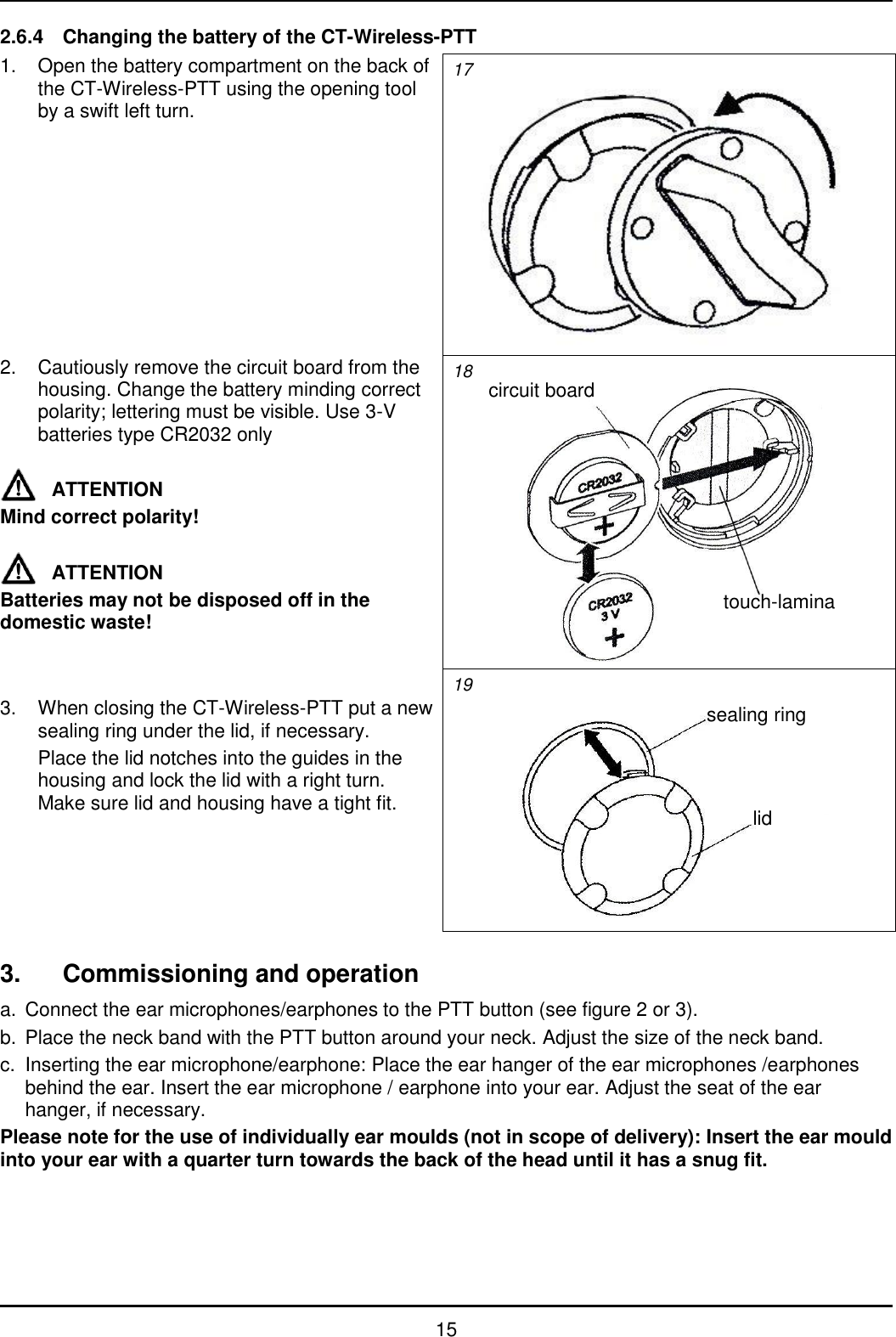   15 2.6.4  Changing the battery of the CT-Wireless-PTT 1.  Open the battery compartment on the back of the CT-Wireless-PTT using the opening tool by a swift left turn. 17  2.  Cautiously remove the circuit board from the housing. Change the battery minding correct polarity; lettering must be visible. Use 3-V batteries type CR2032 only  ATTENTION Mind correct polarity!  ATTENTION Batteries may not be disposed off in the domestic waste! 18   3.  When closing the CT-Wireless-PTT put a new sealing ring under the lid, if necessary.   Place the lid notches into the guides in the housing and lock the lid with a right turn. Make sure lid and housing have a tight fit. 19   3.  Commissioning and operation a.  Connect the ear microphones/earphones to the PTT button (see figure 2 or 3). b.  Place the neck band with the PTT button around your neck. Adjust the size of the neck band. c.  Inserting the ear microphone/earphone: Place the ear hanger of the ear microphones /earphones behind the ear. Insert the ear microphone / earphone into your ear. Adjust the seat of the ear hanger, if necessary. Please note for the use of individually ear moulds (not in scope of delivery): Insert the ear mould into your ear with a quarter turn towards the back of the head until it has a snug fit. circuit board touch-lamina sealing ring lid 