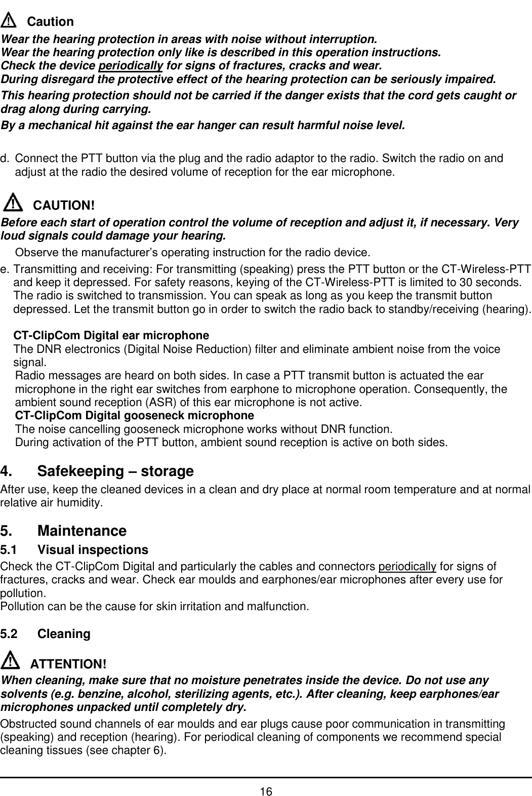   16 Caution Wear the hearing protection in areas with noise without interruption.  Wear the hearing protection only like is described in this operation instructions. Check the device periodically for signs of fractures, cracks and wear. During disregard the protective effect of the hearing protection can be seriously impaired. This hearing protection should not be carried if the danger exists that the cord gets caught or drag along during carrying. By a mechanical hit against the ear hanger can result harmful noise level.  d.  Connect the PTT button via the plug and the radio adaptor to the radio. Switch the radio on and adjust at the radio the desired volume of reception for the ear microphone.  CAUTION! Before each start of operation control the volume of reception and adjust it, if necessary. Very loud signals could damage your hearing.  Observe the manufacturer’s operating instruction for the radio device. e. Transmitting and receiving: For transmitting (speaking) press the PTT button or the CT-Wireless-PTT and keep it depressed. For safety reasons, keying of the CT-Wireless-PTT is limited to 30 seconds. The radio is switched to transmission. You can speak as long as you keep the transmit button depressed. Let the transmit button go in order to switch the radio back to standby/receiving (hearing).   CT-ClipCom Digital ear microphone   The DNR electronics (Digital Noise Reduction) filter and eliminate ambient noise from the voice signal.   Radio messages are heard on both sides. In case a PTT transmit button is actuated the ear microphone in the right ear switches from earphone to microphone operation. Consequently, the ambient sound reception (ASR) of this ear microphone is not active.  CT-ClipCom Digital gooseneck microphone   The noise cancelling gooseneck microphone works without DNR function.  During activation of the PTT button, ambient sound reception is active on both sides.  4. Safekeeping – storage After use, keep the cleaned devices in a clean and dry place at normal room temperature and at normal relative air humidity.  5.  Maintenance 5.1  Visual inspections Check the CT-ClipCom Digital and particularly the cables and connectors periodically for signs of fractures, cracks and wear. Check ear moulds and earphones/ear microphones after every use for pollution. Pollution can be the cause for skin irritation and malfunction.  5.2  Cleaning  ATTENTION! When cleaning, make sure that no moisture penetrates inside the device. Do not use any solvents (e.g. benzine, alcohol, sterilizing agents, etc.). After cleaning, keep earphones/ear microphones unpacked until completely dry. Obstructed sound channels of ear moulds and ear plugs cause poor communication in transmitting (speaking) and reception (hearing). For periodical cleaning of components we recommend special cleaning tissues (see chapter 6). 