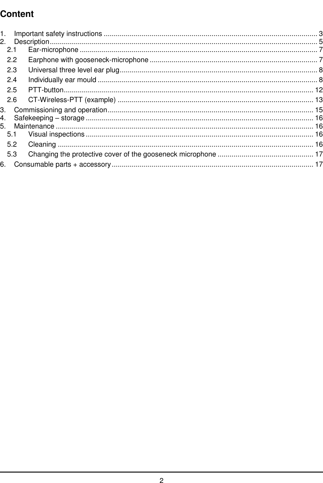   2 Content  1. Important safety instructions ........................................................................................................... 3 2. Description ...................................................................................................................................... 5 2.1 Ear-microphone ....................................................................................................................... 7 2.2 Earphone with gooseneck-microphone .................................................................................... 7 2.3 Universal three level ear plug ................................................................................................... 8 2.4 Individually ear mould .............................................................................................................. 8 2.5 PTT-button ............................................................................................................................. 12 2.6 CT-Wireless-PTT (example) .................................................................................................. 13 3. Commissioning and operation ....................................................................................................... 15 4. Safekeeping – storage .................................................................................................................. 16 5. Maintenance ................................................................................................................................. 16 5.1 Visual inspections .................................................................................................................. 16 5.2 Cleaning ................................................................................................................................ 16 5.3 Changing the protective cover of the gooseneck microphone ................................................ 17 6. Consumable parts + accessory ..................................................................................................... 17 