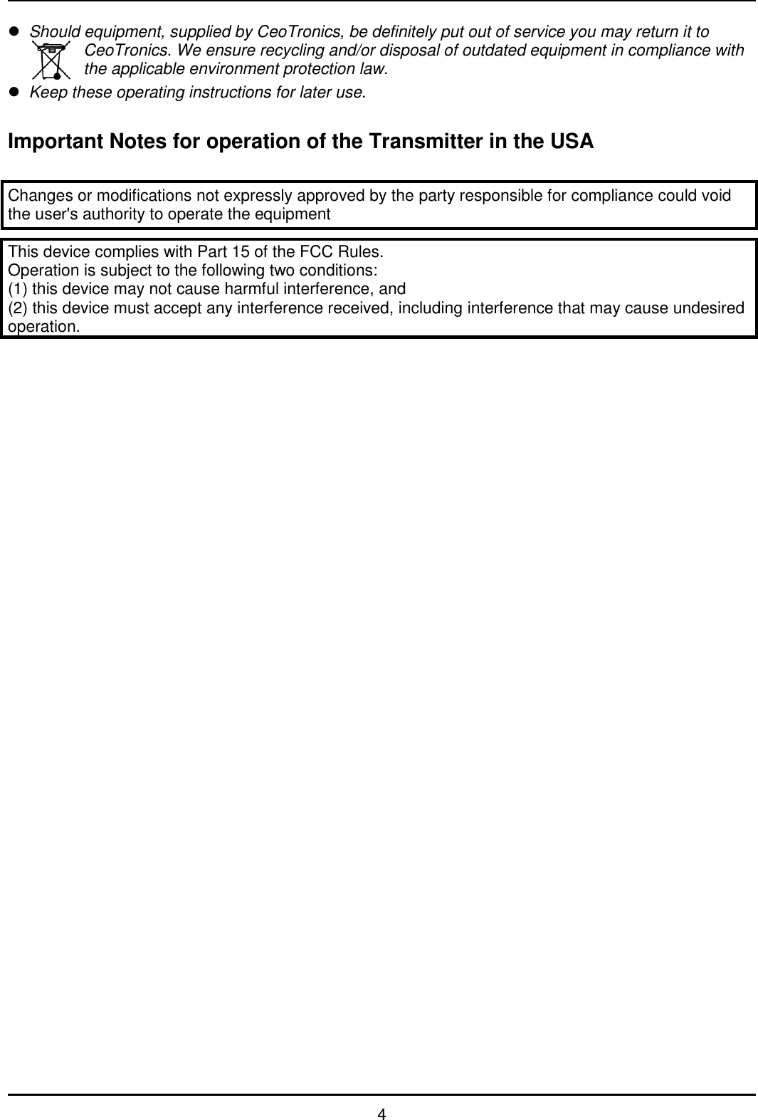   4  Should equipment, supplied by CeoTronics, be definitely put out of service you may return it to CeoTronics. We ensure recycling and/or disposal of outdated equipment in compliance with the applicable environment protection law.  Keep these operating instructions for later use.  Important Notes for operation of the Transmitter in the USA  Changes or modifications not expressly approved by the party responsible for compliance could void the user&apos;s authority to operate the equipment  This device complies with Part 15 of the FCC Rules. Operation is subject to the following two conditions: (1) this device may not cause harmful interference, and (2) this device must accept any interference received, including interference that may cause undesired operation.                                