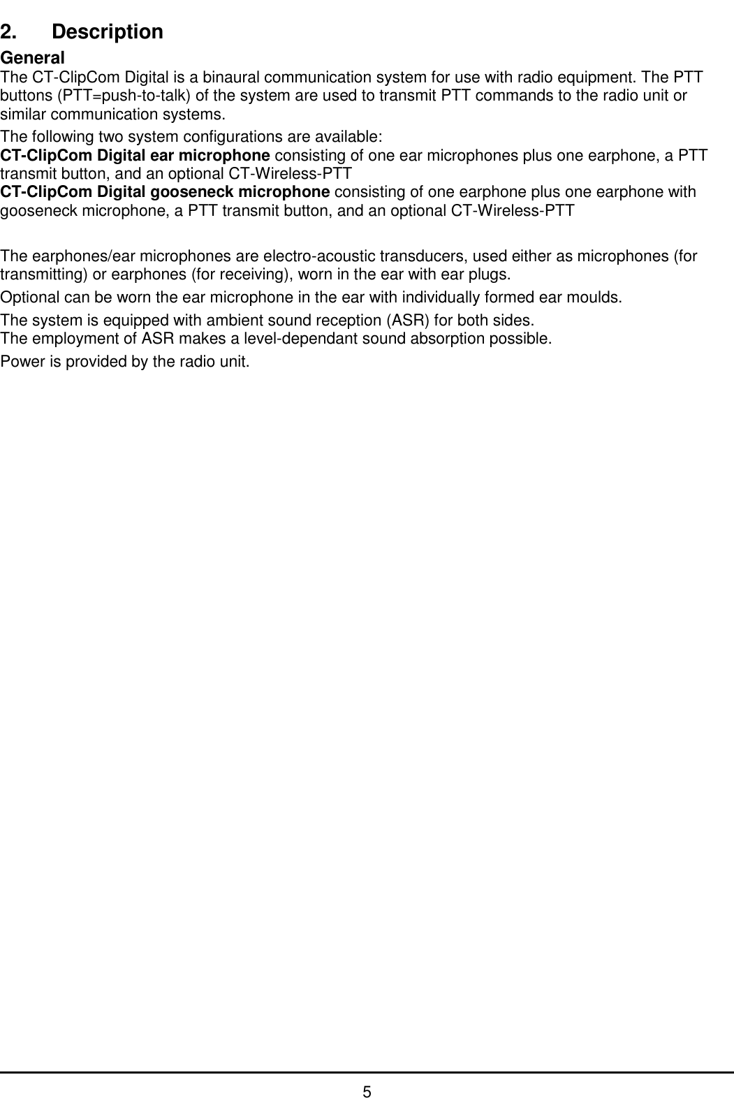   5 2.  Description General The CT-ClipCom Digital is a binaural communication system for use with radio equipment. The PTT buttons (PTT=push-to-talk) of the system are used to transmit PTT commands to the radio unit or similar communication systems. The following two system configurations are available: CT-ClipCom Digital ear microphone consisting of one ear microphones plus one earphone, a PTT transmit button, and an optional CT-Wireless-PTT CT-ClipCom Digital gooseneck microphone consisting of one earphone plus one earphone with gooseneck microphone, a PTT transmit button, and an optional CT-Wireless-PTT  The earphones/ear microphones are electro-acoustic transducers, used either as microphones (for transmitting) or earphones (for receiving), worn in the ear with ear plugs. Optional can be worn the ear microphone in the ear with individually formed ear moulds. The system is equipped with ambient sound reception (ASR) for both sides. The employment of ASR makes a level-dependant sound absorption possible. Power is provided by the radio unit.