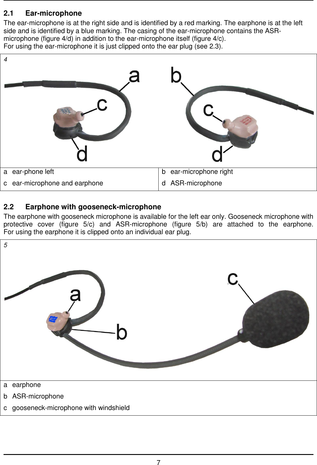   7 2.1  Ear-microphone The ear-microphone is at the right side and is identified by a red marking. The earphone is at the left side and is identified by a blue marking. The casing of the ear-microphone contains the ASR-microphone (figure 4/d) in addition to the ear-microphone itself (figure 4/c). For using the ear-microphone it is just clipped onto the ear plug (see 2.3). 4  a  ear-phone left c  ear-microphone and earphone b  ear-microphone right d  ASR-microphone  2.2  Earphone with gooseneck-microphone The earphone with gooseneck microphone is available for the left ear only. Gooseneck microphone with protective  cover  (figure  5/c)  and  ASR-microphone  (figure  5/b)  are  attached  to  the  earphone. For using the earphone it is clipped onto an individual ear plug. 5  a  earphone b  ASR-microphone c  gooseneck-microphone with windshield  