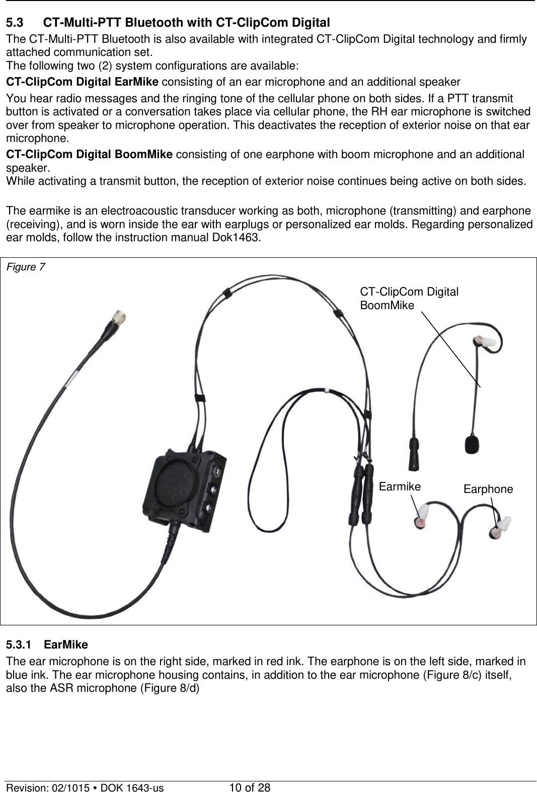  Revision: 02/1015  DOK 1643-us    10 of 28 5.3 CT-Multi-PTT Bluetooth with CT-ClipCom Digital The CT-Multi-PTT Bluetooth is also available with integrated CT-ClipCom Digital technology and firmly attached communication set. The following two (2) system configurations are available: CT-ClipCom Digital EarMike consisting of an ear microphone and an additional speaker You hear radio messages and the ringing tone of the cellular phone on both sides. If a PTT transmit button is activated or a conversation takes place via cellular phone, the RH ear microphone is switched over from speaker to microphone operation. This deactivates the reception of exterior noise on that ear microphone. CT-ClipCom Digital BoomMike consisting of one earphone with boom microphone and an additional speaker.  While activating a transmit button, the reception of exterior noise continues being active on both sides.  The earmike is an electroacoustic transducer working as both, microphone (transmitting) and earphone (receiving), and is worn inside the ear with earplugs or personalized ear molds. Regarding personalized ear molds, follow the instruction manual Dok1463.  Figure 7   5.3.1  EarMike The ear microphone is on the right side, marked in red ink. The earphone is on the left side, marked in blue ink. The ear microphone housing contains, in addition to the ear microphone (Figure 8/c) itself, also the ASR microphone (Figure 8/d) CT-ClipCom Digital  BoomMike Earmike Earphone 