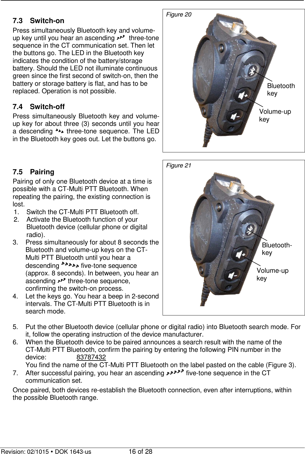   Revision: 02/1015  DOK 1643-us    16 of 28  7.3 Switch-on Press simultaneously Bluetooth key and volume-up key until you hear an ascending   three-tone sequence in the CT communication set. Then let the buttons go. The LED in the Bluetooth key indicates the condition of the battery/storage battery. Should the LED not illuminate continuous green since the first second of switch-on, then the battery or storage battery is flat, and has to be replaced. Operation is not possible.  7.4 Switch-off Press simultaneously Bluetooth key and volume-up key for about three (3) seconds until you hear a descending  three-tone sequence.  The LED in the Bluetooth key goes out. Let the buttons go. Figure 20   7.5 Pairing Pairing of only one Bluetooth device at a time is possible with a CT-Multi PTT Bluetooth. When repeating the pairing, the existing connection is lost.      1. Switch the CT-Multi PTT Bluetooth off. 2. Activate the Bluetooth function of your Bluetooth device (cellular phone or digital radio).   3.  Press simultaneously for about 8 seconds the Bluetooth and volume-up keys on the CT-Multi PTT Bluetooth until you hear a descending  five-tone sequence (approx. 8 seconds). In between, you hear an ascending  three-tone sequence, confirming the switch-on process. 4. Let the keys go. You hear a beep in 2-second intervals. The CT-Multi PTT Bluetooth is in search mode. Figure 21  5. Put the other Bluetooth device (cellular phone or digital radio) into Bluetooth search mode. For it, follow the operating instruction of the device manufacturer. 6. When the Bluetooth device to be paired announces a search result with the name of the  CT-Multi PTT Bluetooth, confirm the pairing by entering the following PIN number in the device:    83787432   You find the name of the CT-Multi PTT Bluetooth on the label pasted on the cable (Figure 3). 7. After successful pairing, you hear an ascending  five-tone sequence in the CT communication set. Once paired, both devices re-establish the Bluetooth connection, even after interruptions, within the possible Bluetooth range.   Bluetooth  key   Volume-up key Volume-up key Bluetooth- key  