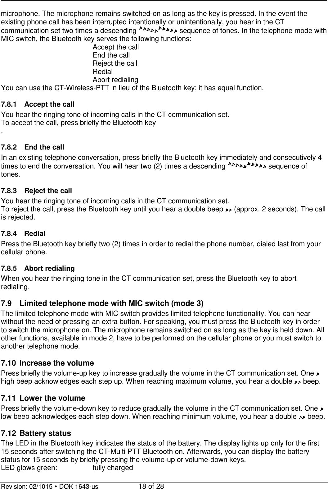   Revision: 02/1015  DOK 1643-us    18 of 28 microphone. The microphone remains switched-on as long as the key is pressed. In the event the existing phone call has been interrupted intentionally or unintentionally, you hear in the CT communication set two times a descending  sequence of tones. In the telephone mode with MIC switch, the Bluetooth key serves the following functions:         Accept the call         End the call         Reject the call         Redial         Abort redialing You can use the CT-Wireless-PTT in lieu of the Bluetooth key; it has equal function.  7.8.1 Accept the call You hear the ringing tone of incoming calls in the CT communication set.  To accept the call, press briefly the Bluetooth key .  7.8.2 End the call In an existing telephone conversation, press briefly the Bluetooth key immediately and consecutively 4 times to end the conversation. You will hear two (2) times a descending  sequence of tones.  7.8.3 Reject the call You hear the ringing tone of incoming calls in the CT communication set.  To reject the call, press the Bluetooth key until you hear a double beep  (approx. 2 seconds). The call is rejected.  7.8.4 Redial Press the Bluetooth key briefly two (2) times in order to redial the phone number, dialed last from your cellular phone.  7.8.5 Abort redialing When you hear the ringing tone in the CT communication set, press the Bluetooth key to abort redialing.  7.9 Limited telephone mode with MIC switch (mode 3) The limited telephone mode with MIC switch provides limited telephone functionality. You can hear without the need of pressing an extra button. For speaking, you must press the Bluetooth key in order to switch the microphone on. The microphone remains switched on as long as the key is held down. All other functions, available in mode 2, have to be performed on the cellular phone or you must switch to another telephone mode.    7.10 Increase the volume Press briefly the volume-up key to increase gradually the volume in the CT communication set. One  high beep acknowledges each step up. When reaching maximum volume, you hear a double   beep.  7.11 Lower the volume Press briefly the volume-down key to reduce gradually the volume in the CT communication set. One   low beep acknowledges each step down. When reaching minimum volume, you hear a double   beep.  7.12 Battery status The LED in the Bluetooth key indicates the status of the battery. The display lights up only for the first 15 seconds after switching the CT-Multi PTT Bluetooth on. Afterwards, you can display the battery status for 15 seconds by briefly pressing the volume-up or volume-down keys. LED glows green:    fully charged  