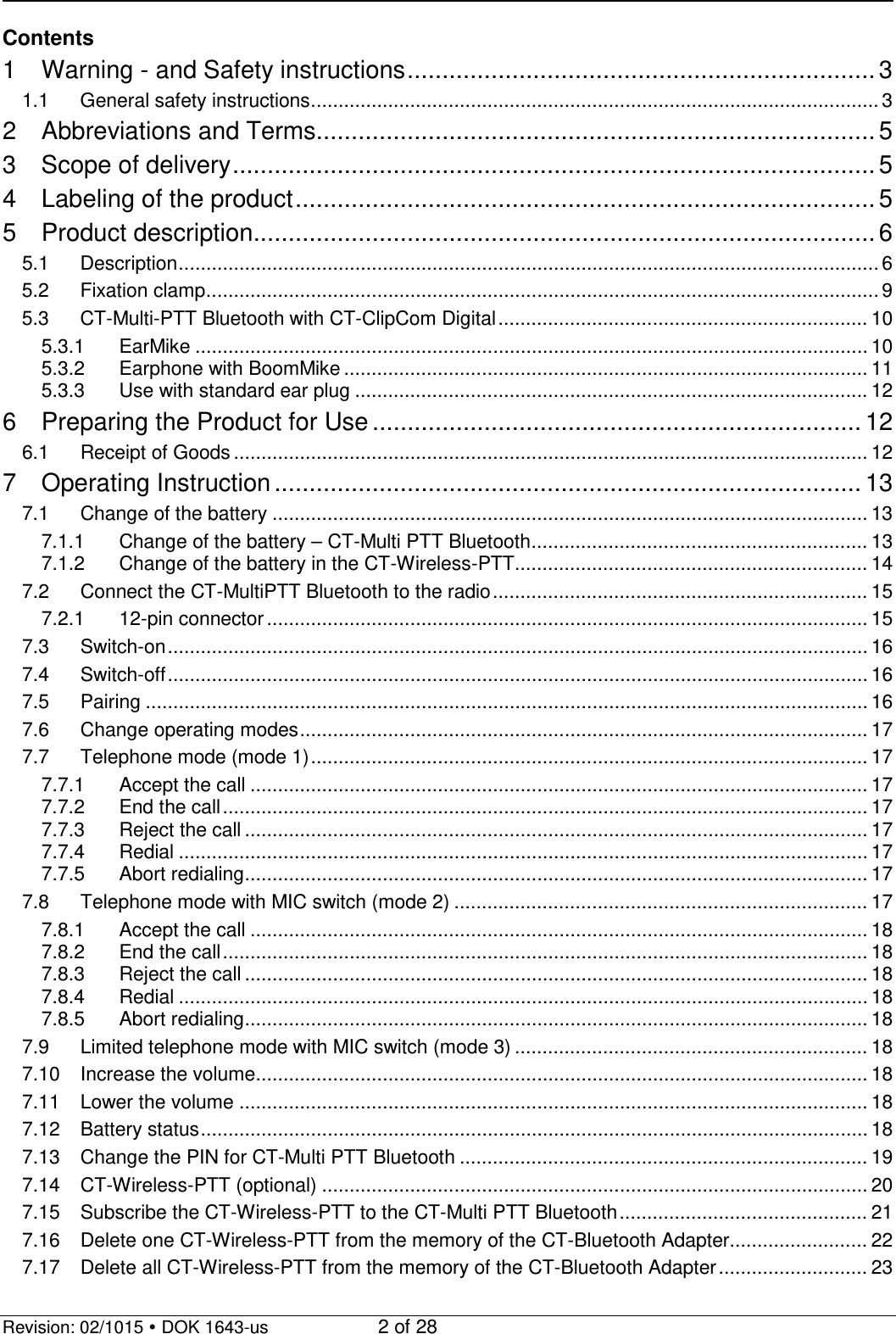   Revision: 02/1015  DOK 1643-us    2 of 28 Contents 1 Warning - and Safety instructions ................................................................... 3 1.1 General safety instructions ....................................................................................................... 3 2 Abbreviations and Terms................................................................................ 5 3 Scope of delivery ............................................................................................ 5 4 Labeling of the product ................................................................................... 5 5 Product description ......................................................................................... 6 5.1 Description ............................................................................................................................... 6 5.2 Fixation clamp .......................................................................................................................... 9 5.3 CT-Multi-PTT Bluetooth with CT-ClipCom Digital ................................................................... 10 5.3.1 EarMike .......................................................................................................................... 10 5.3.2 Earphone with BoomMike ............................................................................................... 11 5.3.3 Use with standard ear plug ............................................................................................. 12 6 Preparing the Product for Use ...................................................................... 12 6.1 Receipt of Goods ................................................................................................................... 12 7 Operating Instruction .................................................................................... 13 7.1 Change of the battery ............................................................................................................ 13 7.1.1 Change of the battery – CT-Multi PTT Bluetooth ............................................................. 13 7.1.2 Change of the battery in the CT-Wireless-PTT ................................................................ 14 7.2 Connect the CT-MultiPTT Bluetooth to the radio .................................................................... 15 7.2.1 12-pin connector ............................................................................................................. 15 7.3 Switch-on ............................................................................................................................... 16 7.4 Switch-off ............................................................................................................................... 16 7.5 Pairing ................................................................................................................................... 16 7.6 Change operating modes ....................................................................................................... 17 7.7 Telephone mode (mode 1) ..................................................................................................... 17 7.7.1 Accept the call ................................................................................................................ 17 7.7.2 End the call ..................................................................................................................... 17 7.7.3 Reject the call ................................................................................................................. 17 7.7.4 Redial ............................................................................................................................. 17 7.7.5 Abort redialing ................................................................................................................. 17 7.8 Telephone mode with MIC switch (mode 2) ........................................................................... 17 7.8.1 Accept the call ................................................................................................................ 18 7.8.2 End the call ..................................................................................................................... 18 7.8.3 Reject the call ................................................................................................................. 18 7.8.4 Redial ............................................................................................................................. 18 7.8.5 Abort redialing ................................................................................................................. 18 7.9 Limited telephone mode with MIC switch (mode 3) ................................................................ 18 7.10 Increase the volume ............................................................................................................... 18 7.11 Lower the volume .................................................................................................................. 18 7.12 Battery status ......................................................................................................................... 18 7.13 Change the PIN for CT-Multi PTT Bluetooth .......................................................................... 19 7.14 CT-Wireless-PTT (optional) ................................................................................................... 20 7.15 Subscribe the CT-Wireless-PTT to the CT-Multi PTT Bluetooth ............................................. 21 7.16 Delete one CT-Wireless-PTT from the memory of the CT-Bluetooth Adapter......................... 22 7.17 Delete all CT-Wireless-PTT from the memory of the CT-Bluetooth Adapter ........................... 23 