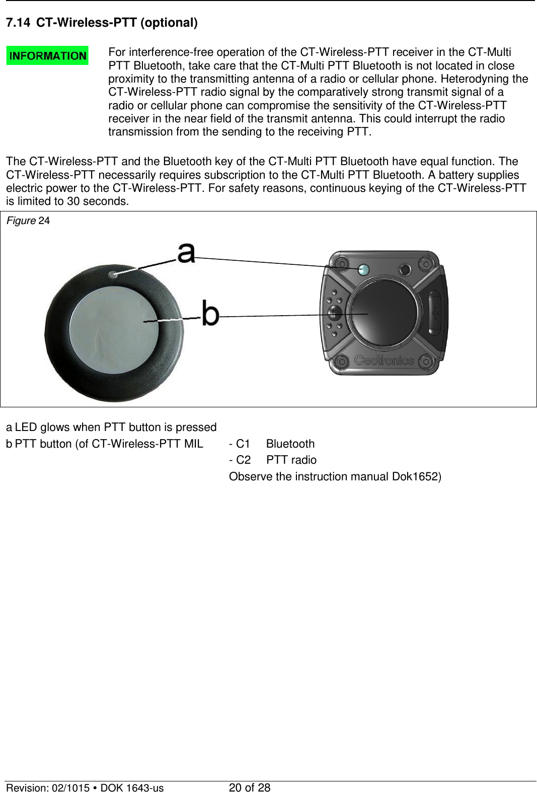   Revision: 02/1015  DOK 1643-us    20 of 28 7.14 CT-Wireless-PTT (optional)   For interference-free operation of the CT-Wireless-PTT receiver in the CT-Multi PTT Bluetooth, take care that the CT-Multi PTT Bluetooth is not located in close proximity to the transmitting antenna of a radio or cellular phone. Heterodyning the CT-Wireless-PTT radio signal by the comparatively strong transmit signal of a radio or cellular phone can compromise the sensitivity of the CT-Wireless-PTT receiver in the near field of the transmit antenna. This could interrupt the radio transmission from the sending to the receiving PTT.  The CT-Wireless-PTT and the Bluetooth key of the CT-Multi PTT Bluetooth have equal function. The CT-Wireless-PTT necessarily requires subscription to the CT-Multi PTT Bluetooth. A battery supplies electric power to the CT-Wireless-PTT. For safety reasons, continuous keying of the CT-Wireless-PTT is limited to 30 seconds. Figure 24     a LED glows when PTT button is pressed b PTT button (of CT-Wireless-PTT MIL  - C1 Bluetooth             - C2 PTT radio             Observe the instruction manual Dok1652)  
