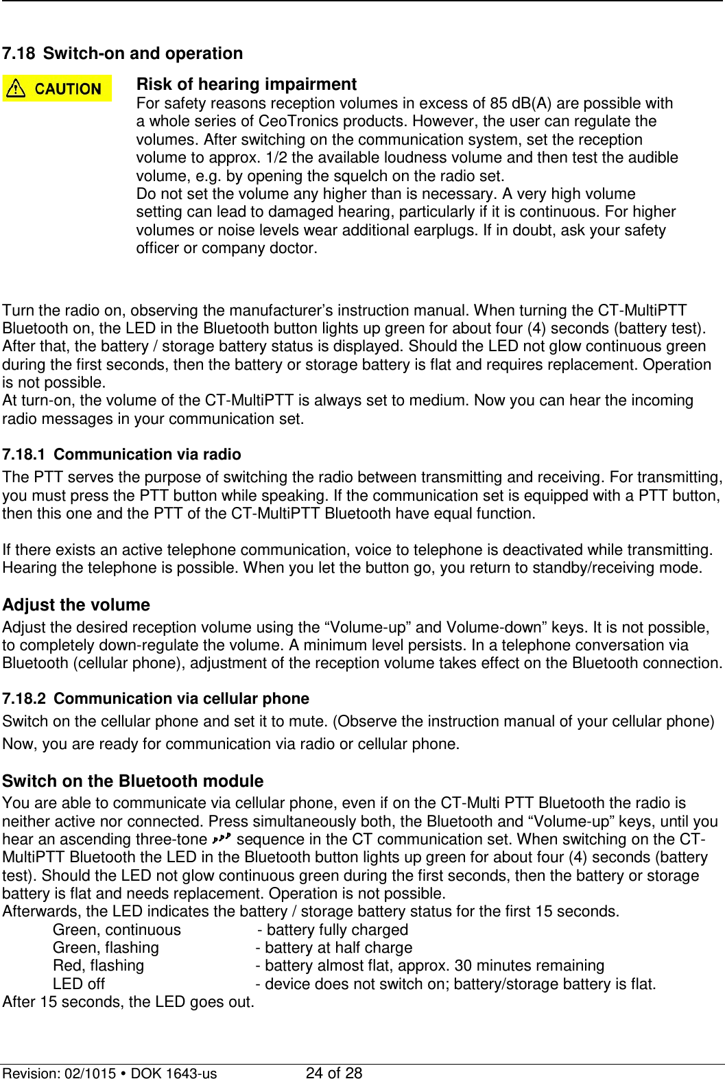   Revision: 02/1015  DOK 1643-us    24 of 28  7.18 Switch-on and operation  Risk of hearing impairment For safety reasons reception volumes in excess of 85 dB(A) are possible with a whole series of CeoTronics products. However, the user can regulate the volumes. After switching on the communication system, set the reception volume to approx. 1/2 the available loudness volume and then test the audible volume, e.g. by opening the squelch on the radio set.  Do not set the volume any higher than is necessary. A very high volume setting can lead to damaged hearing, particularly if it is continuous. For higher volumes or noise levels wear additional earplugs. If in doubt, ask your safety officer or company doctor.   Turn the radio on, observing the manufacturer’s instruction manual. When turning the CT-MultiPTT Bluetooth on, the LED in the Bluetooth button lights up green for about four (4) seconds (battery test). After that, the battery / storage battery status is displayed. Should the LED not glow continuous green during the first seconds, then the battery or storage battery is flat and requires replacement. Operation is not possible. At turn-on, the volume of the CT-MultiPTT is always set to medium. Now you can hear the incoming radio messages in your communication set.   7.18.1 Communication via radio The PTT serves the purpose of switching the radio between transmitting and receiving. For transmitting, you must press the PTT button while speaking. If the communication set is equipped with a PTT button, then this one and the PTT of the CT-MultiPTT Bluetooth have equal function.  If there exists an active telephone communication, voice to telephone is deactivated while transmitting. Hearing the telephone is possible. When you let the button go, you return to standby/receiving mode.  Adjust the volume Adjust the desired reception volume using the “Volume-up” and Volume-down” keys. It is not possible, to completely down-regulate the volume. A minimum level persists. In a telephone conversation via Bluetooth (cellular phone), adjustment of the reception volume takes effect on the Bluetooth connection.  7.18.2 Communication via cellular phone Switch on the cellular phone and set it to mute. (Observe the instruction manual of your cellular phone) Now, you are ready for communication via radio or cellular phone.  Switch on the Bluetooth module  You are able to communicate via cellular phone, even if on the CT-Multi PTT Bluetooth the radio is neither active nor connected. Press simultaneously both, the Bluetooth and “Volume-up” keys, until you hear an ascending three-tone  sequence in the CT communication set. When switching on the CT-MultiPTT Bluetooth the LED in the Bluetooth button lights up green for about four (4) seconds (battery test). Should the LED not glow continuous green during the first seconds, then the battery or storage battery is flat and needs replacement. Operation is not possible. Afterwards, the LED indicates the battery / storage battery status for the first 15 seconds.     Green, continuous             - battery fully charged     Green, flashing    - battery at half charge     Red, flashing      - battery almost flat, approx. 30 minutes remaining  LED off      - device does not switch on; battery/storage battery is flat. After 15 seconds, the LED goes out.  