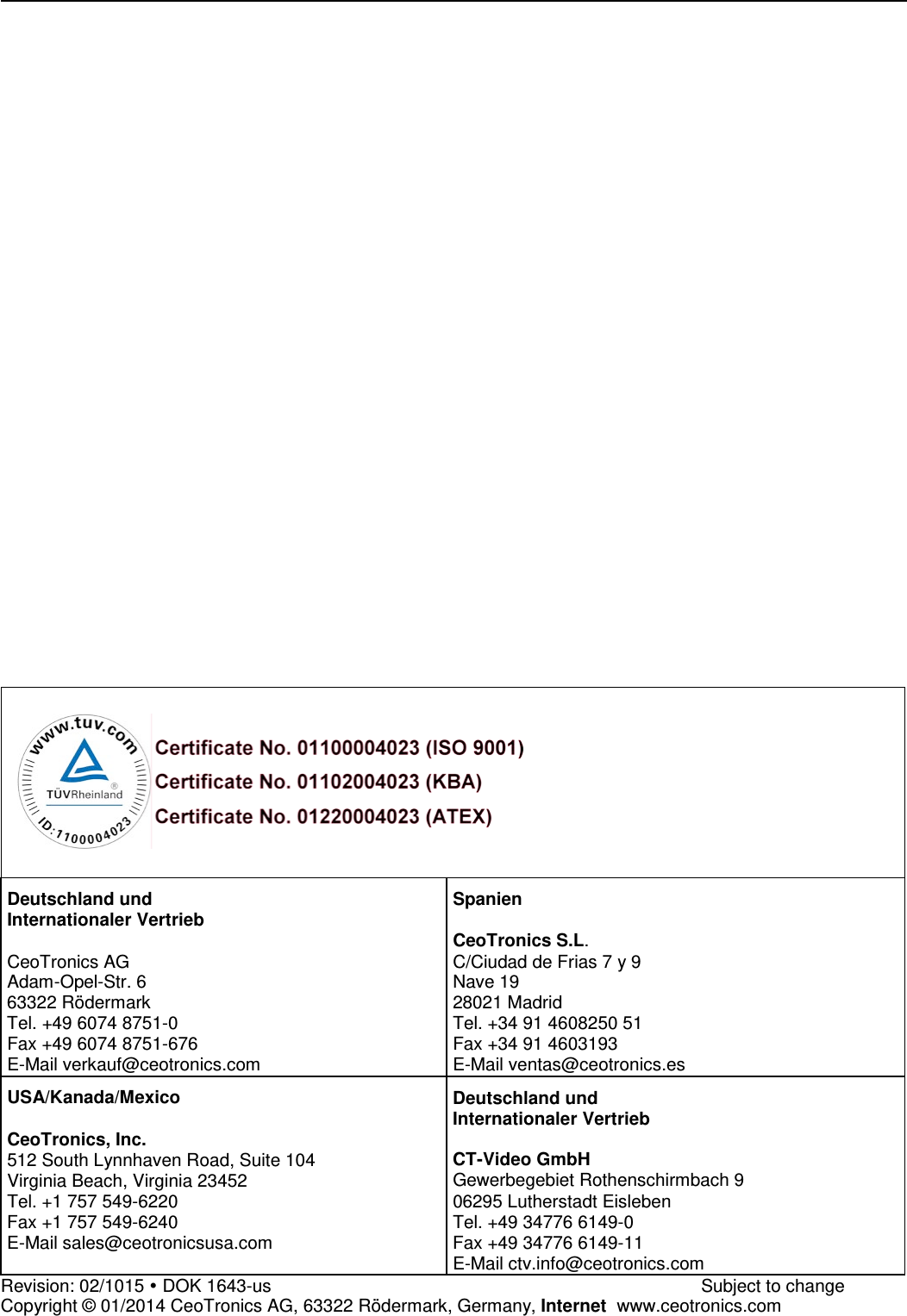                                    Deutschland und Internationaler Vertrieb  CeoTronics AG Adam-Opel-Str. 6 63322 Rödermark Tel. +49 6074 8751-0 Fax +49 6074 8751-676 E-Mail verkauf@ceotronics.com Spanien  CeoTronics S.L. C/Ciudad de Frias 7 y 9 Nave 19 28021 Madrid Tel. +34 91 4608250 51 Fax +34 91 4603193 E-Mail ventas@ceotronics.es USA/Kanada/Mexico  CeoTronics, Inc. 512 South Lynnhaven Road, Suite 104 Virginia Beach, Virginia 23452 Tel. +1 757 549-6220 Fax +1 757 549-6240 E-Mail sales@ceotronicsusa.com Deutschland und Internationaler Vertrieb  CT-Video GmbH Gewerbegebiet Rothenschirmbach 9 06295 Lutherstadt Eisleben Tel. +49 34776 6149-0 Fax +49 34776 6149-11 E-Mail ctv.info@ceotronics.com Revision: 02/1015  DOK 1643-us              Subject to change Copyright © 01/2014 CeoTronics AG, 63322 Rödermark, Germany, Internet  www.ceotronics.com 