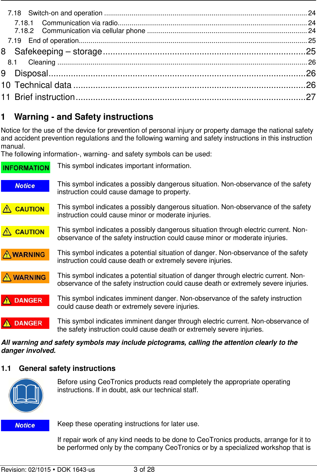   Revision: 02/1015  DOK 1643-us    3 of 28 7.18 Switch-on and operation ........................................................................................................ 24 7.18.1 Communication via radio ................................................................................................. 24 7.18.2 Communication via cellular phone .................................................................................. 24 7.19 End of operation..................................................................................................................... 25 8 Safekeeping – storage .................................................................................. 25 8.1 Cleaning ................................................................................................................................ 26 9 Disposal ........................................................................................................ 26 10 Technical data .............................................................................................. 26 11 Brief instruction ............................................................................................. 27  1  Warning - and Safety instructions Notice for the use of the device for prevention of personal injury or property damage the national safety and accident prevention regulations and the following warning and safety instructions in this instruction manual. The following information-, warning- and safety symbols can be used:  This symbol indicates important information.  This symbol indicates a possibly dangerous situation. Non-observance of the safety instruction could cause damage to property.  This symbol indicates a possibly dangerous situation. Non-observance of the safety instruction could cause minor or moderate injuries.  This symbol indicates a possibly dangerous situation through electric current. Non-observance of the safety instruction could cause minor or moderate injuries.  This symbol indicates a potential situation of danger. Non-observance of the safety instruction could cause death or extremely severe injuries.  This symbol indicates a potential situation of danger through electric current. Non-observance of the safety instruction could cause death or extremely severe injuries.  This symbol indicates imminent danger. Non-observance of the safety instruction could cause death or extremely severe injuries.  This symbol indicates imminent danger through electric current. Non-observance of the safety instruction could cause death or extremely severe injuries. All warning and safety symbols may include pictograms, calling the attention clearly to the danger involved.  1.1 General safety instructions  Before using CeoTronics products read completely the appropriate operating instructions. If in doubt, ask our technical staff.  Keep these operating instructions for later use.  If repair work of any kind needs to be done to CeoTronics products, arrange for it to be performed only by the company CeoTronics or by a specialized workshop that is 
