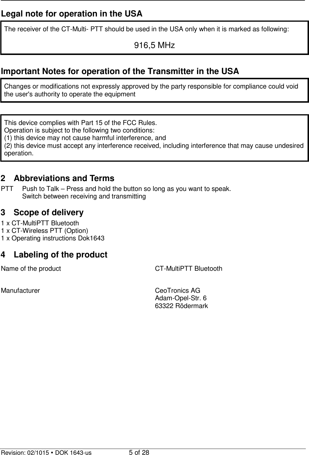   Revision: 02/1015  DOK 1643-us    5 of 28 Legal note for operation in the USA The receiver of the CT-Multi- PTT should be used in the USA only when it is marked as following:  916,5 MHz  Important Notes for operation of the Transmitter in the USA Changes or modifications not expressly approved by the party responsible for compliance could void the user&apos;s authority to operate the equipment  This device complies with Part 15 of the FCC Rules. Operation is subject to the following two conditions: (1) this device may not cause harmful interference, and (2) this device must accept any interference received, including interference that may cause undesired operation.  2  Abbreviations and Terms PTT Push to Talk – Press and hold the button so long as you want to speak.  Switch between receiving and transmitting  3  Scope of delivery 1 x CT-MultiPTT Bluetooth 1 x CT-Wireless PTT (Option) 1 x Operating instructions Dok1643  4  Labeling of the product Name of the product  CT-MultiPTT Bluetooth  Manufacturer CeoTronics AG Adam-Opel-Str. 6 63322 Rödermark  