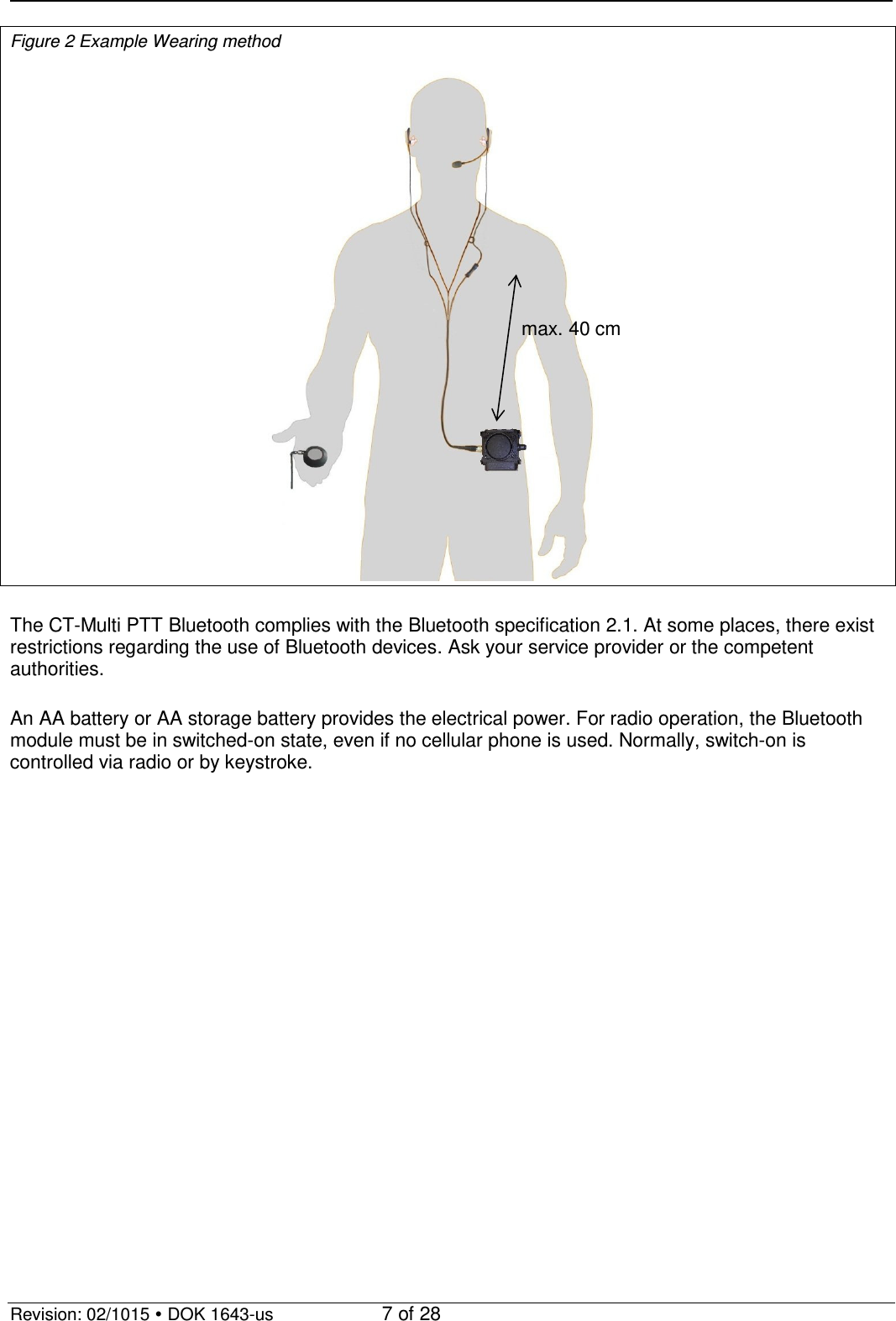   Revision: 02/1015  DOK 1643-us    7 of 28 Figure 2 Example Wearing method   The CT-Multi PTT Bluetooth complies with the Bluetooth specification 2.1. At some places, there exist restrictions regarding the use of Bluetooth devices. Ask your service provider or the competent authorities.  An AA battery or AA storage battery provides the electrical power. For radio operation, the Bluetooth module must be in switched-on state, even if no cellular phone is used. Normally, switch-on is controlled via radio or by keystroke.  max. 40 cm 