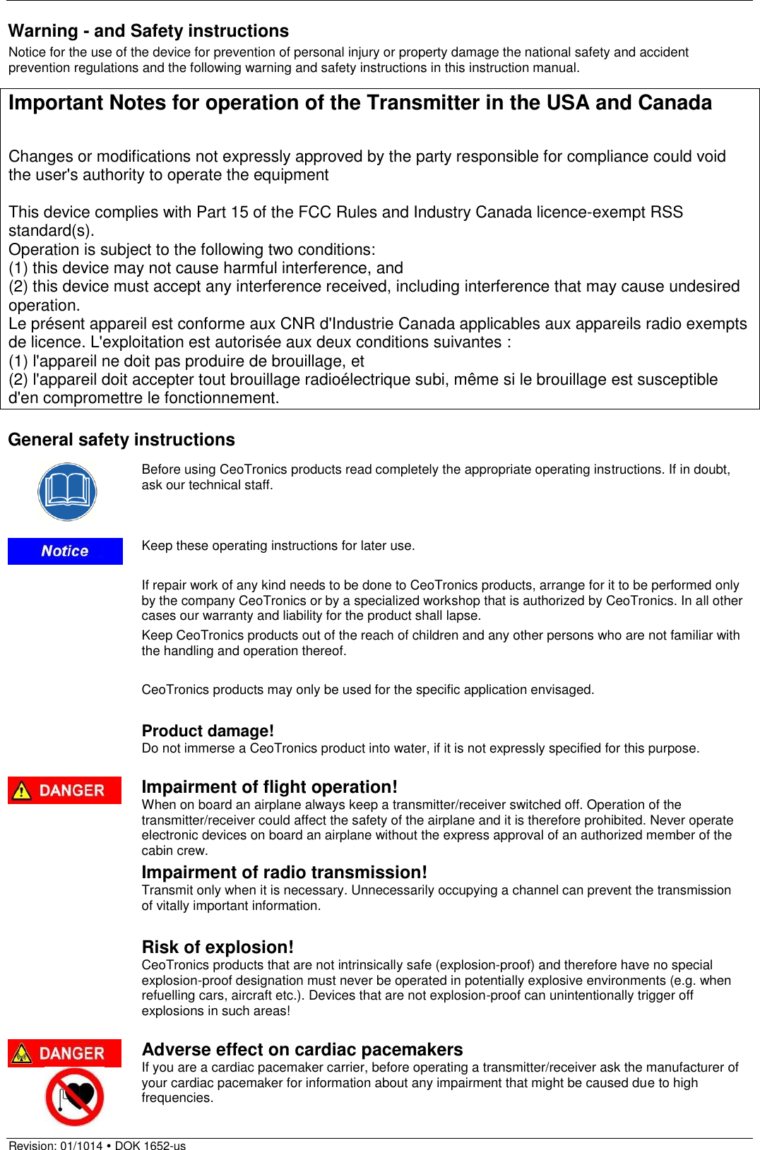  Revision: 01/1014  DOK 1652-us  Warning - and Safety instructions Notice for the use of the device for prevention of personal injury or property damage the national safety and accident prevention regulations and the following warning and safety instructions in this instruction manual.  Important Notes for operation of the Transmitter in the USA and Canada  Changes or modifications not expressly approved by the party responsible for compliance could void the user&apos;s authority to operate the equipment  This device complies with Part 15 of the FCC Rules and Industry Canada licence-exempt RSS standard(s). Operation is subject to the following two conditions: (1) this device may not cause harmful interference, and (2) this device must accept any interference received, including interference that may cause undesired operation. Le présent appareil est conforme aux CNR d&apos;Industrie Canada applicables aux appareils radio exempts de licence. L&apos;exploitation est autorisée aux deux conditions suivantes :  (1) l&apos;appareil ne doit pas produire de brouillage, et  (2) l&apos;appareil doit accepter tout brouillage radioélectrique subi, même si le brouillage est susceptible d&apos;en compromettre le fonctionnement.  General safety instructions  Before using CeoTronics products read completely the appropriate operating instructions. If in doubt, ask our technical staff.  Keep these operating instructions for later use.  If repair work of any kind needs to be done to CeoTronics products, arrange for it to be performed only by the company CeoTronics or by a specialized workshop that is authorized by CeoTronics. In all other cases our warranty and liability for the product shall lapse. Keep CeoTronics products out of the reach of children and any other persons who are not familiar with the handling and operation thereof.  CeoTronics products may only be used for the specific application envisaged.  Product damage! Do not immerse a CeoTronics product into water, if it is not expressly specified for this purpose.  Impairment of flight operation! When on board an airplane always keep a transmitter/receiver switched off. Operation of the transmitter/receiver could affect the safety of the airplane and it is therefore prohibited. Never operate electronic devices on board an airplane without the express approval of an authorized member of the cabin crew. Impairment of radio transmission! Transmit only when it is necessary. Unnecessarily occupying a channel can prevent the transmission of vitally important information.  Risk of explosion! CeoTronics products that are not intrinsically safe (explosion-proof) and therefore have no special explosion-proof designation must never be operated in potentially explosive environments (e.g. when refuelling cars, aircraft etc.). Devices that are not explosion-proof can unintentionally trigger off explosions in such areas!   Adverse effect on cardiac pacemakers If you are a cardiac pacemaker carrier, before operating a transmitter/receiver ask the manufacturer of your cardiac pacemaker for information about any impairment that might be caused due to high frequencies. 