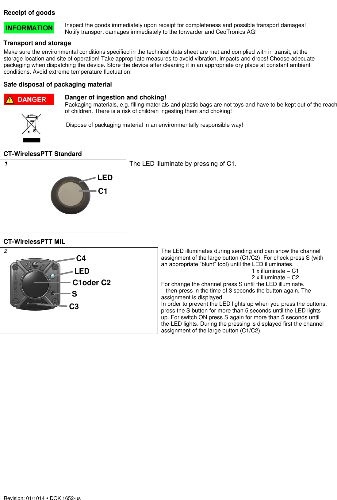  Revision: 01/1014  DOK 1652-us  Receipt of goods  Inspect the goods immediately upon receipt for completeness and possible transport damages!  Notify transport damages immediately to the forwarder and CeoTronics AG!  Transport and storage Make sure the environmental conditions specified in the technical data sheet are met and complied with in transit, at the storage location and site of operation! Take appropriate measures to avoid vibration, impacts and drops! Choose adecuate packaging when dispatching the device. Store the device after cleaning it in an appropriate dry place at constant ambient conditions. Avoid extreme temperature fluctuation!  Safe disposal of packaging material  Danger of ingestion and choking! Packaging materials, e.g. filling materials and plastic bags are not toys and have to be kept out of the reach of children. There is a risk of children ingesting them and choking!   Dispose of packaging material in an environmentally responsible way!    CT-WirelessPTT Standard 1         The LED illuminate by pressing of C1.  CT-WirelessPTT MIL 2           The LED illuminates during sending and can show the channel assignment of the large button (C1/C2). For check press S (with an appropriate “blunt” tool) until the LED illuminates.         1 x illuminate – C1         2 x illuminate – C2 For change the channel press S until the LED illuminate. – then press in the time of 3 seconds the button again. The assignment is displayed.  In order to prevent the LED lights up when you press the buttons, press the S button for more than 5 seconds until the LED lights up. For switch ON press S again for more than 5 seconds until the LED lights. During the pressing is displayed first the channel assignment of the large button (C1/C2).  C4 C3 C1oder C2 LED S C1 LED 