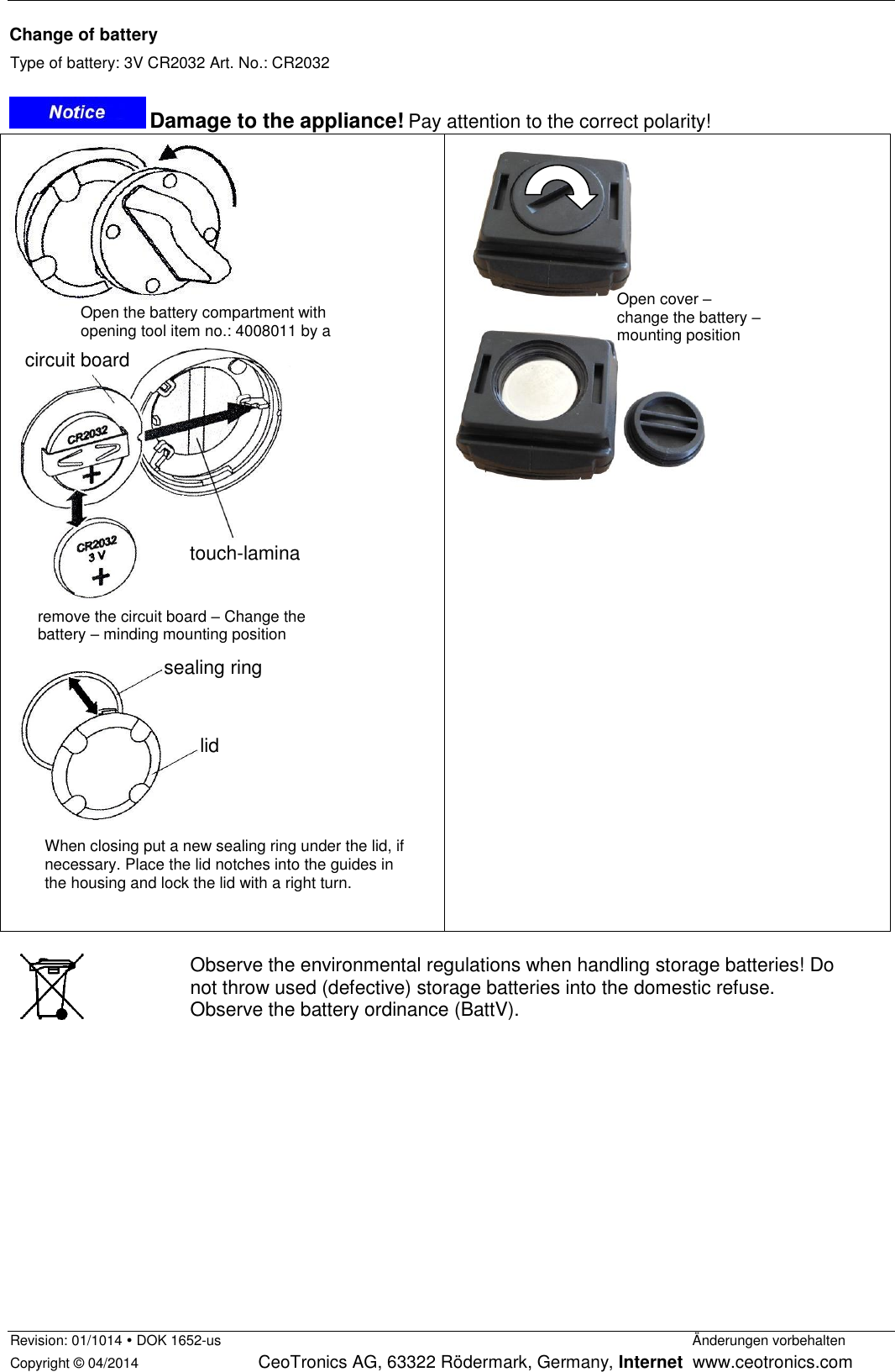  Revision: 01/1014  DOK 1652-us                Änderungen vorbehalten Copyright © 04/2014     CeoTronics AG, 63322 Rödermark, Germany, Internet  www.ceotronics.com  Change of battery Type of battery: 3V CR2032 Art. No.: CR2032   Damage to the appliance! Pay attention to the correct polarity!              Observe the environmental regulations when handling storage batteries! Do not throw used (defective) storage batteries into the domestic refuse.  Observe the battery ordinance (BattV).    touch-lamina When closing put a new sealing ring under the lid, if necessary. Place the lid notches into the guides in the housing and lock the lid with a right turn. Open the battery compartment with opening tool item no.: 4008011 by a swift left turn. remove the circuit board – Change the battery – minding mounting position circuit board touch-lamina sealing ring lid Open cover –  change the battery – mounting position 