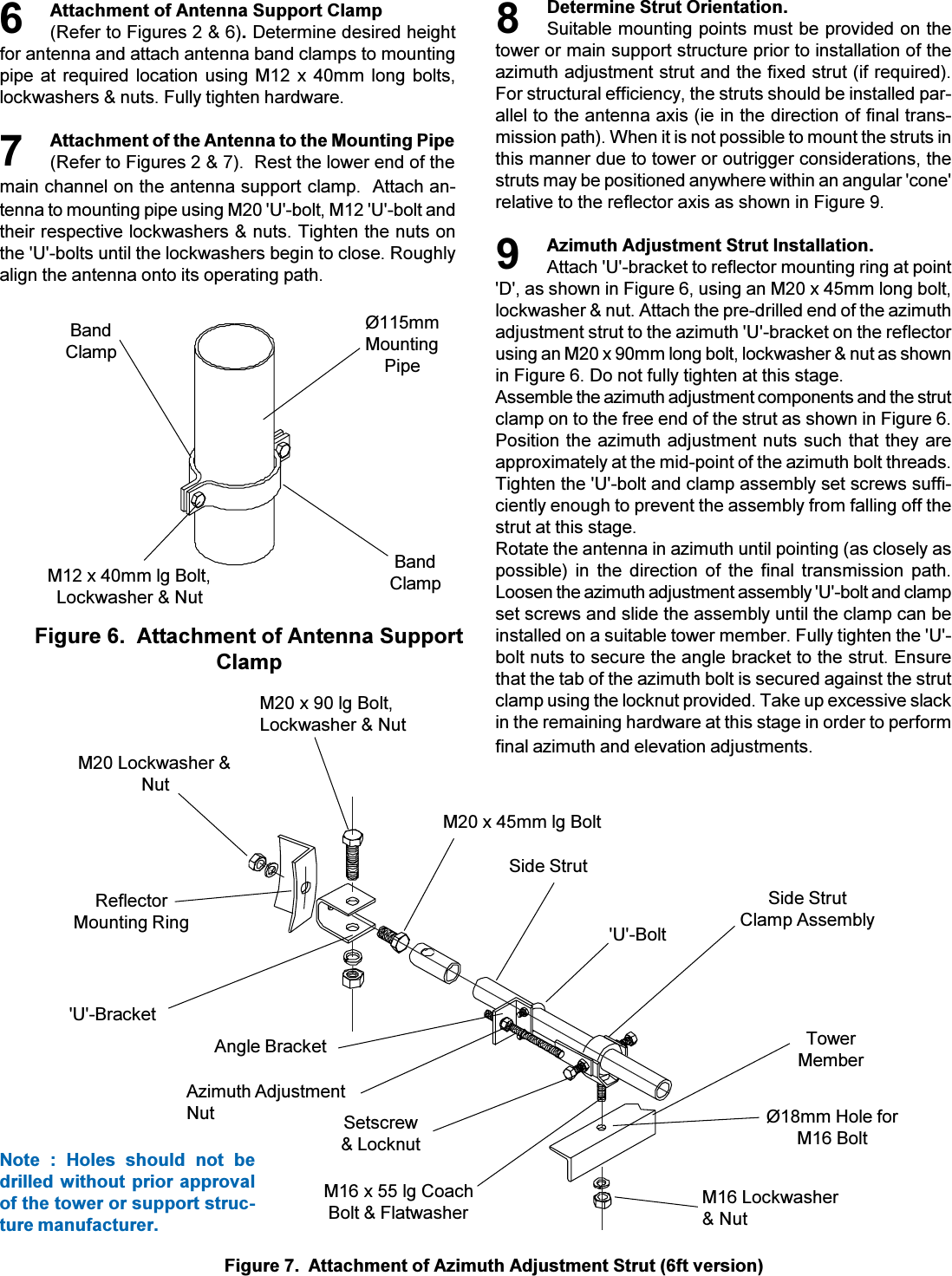 Attachment of Antenna Support Clamp(Refer to Figures 2 &amp; 6). Determine desired heightfor antenna and attach antenna band clamps to mountingpipe at required location using M12 x 40mm long  bolts,lockwashers &amp; nuts. Fully tighten hardware.Attachment of the Antenna to the Mounting Pipe(Refer to Figures 2 &amp; 7).  Rest the lower end of themain channel on the antenna support clamp.  Attach an-tenna to mounting pipe using M20 &apos;U&apos;-bolt, M12 &apos;U&apos;-bolt andtheir respective lockwashers &amp; nuts. Tighten the nuts onthe &apos;U&apos;-bolts until the lockwashers begin to close. Roughlyalign the antenna onto its operating path.Figure 7.  Attachment of Azimuth Adjustment Strut (6ft version)76M20 Lockwasher &amp;NutReflectorMounting Ring&apos;U&apos;-BracketM20 x 45mm lg BoltM20 x 90 lg Bolt,Lockwasher &amp; NutM16 x 55 lg CoachBolt &amp; FlatwasherSetscrew&amp; LocknutAzimuth AdjustmentNutAngle BracketNote  :  Holes  should  not  bedrilled without prior approvalof the tower or support struc-ture manufacturer.M12 x 40mm lg Bolt,Lockwasher &amp; NutBandClampØ115mmMountingPipeBandClampFigure 6.  Attachment of Antenna SupportClampDetermine Strut Orientation.Suitable mounting points must be provided on thetower or main support structure prior to installation of theazimuth adjustment strut and the fixed strut (if required).For structural efficiency, the struts should be installed par-allel to the antenna axis (ie in the direction of final trans-mission path). When it is not possible to mount the struts inthis manner due to tower or outrigger considerations, thestruts may be positioned anywhere within an angular &apos;cone&apos;relative to the reflector axis as shown in Figure 9.Azimuth Adjustment Strut Installation.Attach &apos;U&apos;-bracket to reflector mounting ring at point&apos;D&apos;, as shown in Figure 6, using an M20 x 45mm long bolt,lockwasher &amp; nut. Attach the pre-drilled end of the azimuthadjustment strut to the azimuth &apos;U&apos;-bracket on the reflectorusing an M20 x 90mm long bolt, lockwasher &amp; nut as shownin Figure 6. Do not fully tighten at this stage.Assemble the azimuth adjustment components and the strutclamp on to the free end of the strut as shown in Figure 6.Position the azimuth adjustment nuts such that they areapproximately at the mid-point of the azimuth bolt threads.Tighten the &apos;U&apos;-bolt and clamp assembly set screws suffi-ciently enough to prevent the assembly from falling off thestrut at this stage.Rotate the antenna in azimuth until pointing (as closely aspossible)  in  the  direction  of  the  final  transmission  path.Loosen the azimuth adjustment assembly &apos;U&apos;-bolt and clampset screws and slide the assembly until the clamp can beinstalled on a suitable tower member. Fully tighten the &apos;U&apos;-bolt nuts to secure the angle bracket to the strut. Ensurethat the tab of the azimuth bolt is secured against the strutclamp using the locknut provided. Take up excessive slackin the remaining hardware at this stage in order to performfinal azimuth and elevation adjustments.8TowerMemberØ18mm Hole forM16 Bolt9Side StrutClamp AssemblyM16 Lockwasher&amp; NutSide Strut&apos;U&apos;-Bolt