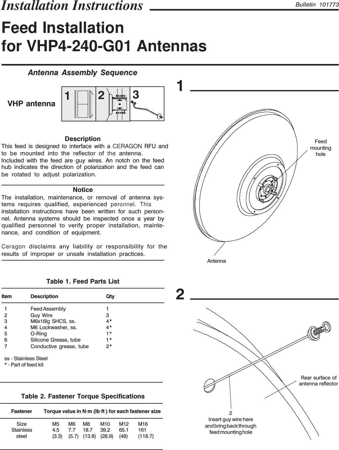 Bulletin 101773Feed Installationfor VHP4-240-G01 AntennasInstallation Instructions12Rear surface ofantenna reflector2Insert guy wire hereand bring back throughfeed mounting holeAntenna Assembly SequenceAntennaFeedmountingholeVHP antenna 213DescriptionNoticeThe installation, maintenance, or removal of antenna sys-tems requires qualified, experienced peronnel. This installation instructions have been written for such person-nel. Antenna systems should be inspected once a year byqualified personnel to verify proper installation, mainte-nance, and condition of equipment.results of improper or unsafe installation practices.Table 1. Feed Parts ListItem Description Qty1 Feed Assembly 12 Guy Wire 33 M6x16lg SHCS, ss. 4*4 M6 Lockwasher, ss. 4*5 O-Ring 1*6 Silicone Grease, tube 1*7 Conductive grease, tube 2*ss - Stainless Steel* - Part of feed kitTable 2. Fastener Torque SpecificationsFastener Torque value in N·m (lb·ft ) for each fastener sizeSize M5 M6 M8 M10 M12 M16Stainless 4.5 7.7 18.7 39.2 65.1 161steel (3.3) (5.7)(13.8)(28.9) (48) (118.7)to be mounted into the reflector of the antenna.Included with the feed are guy wires. An notch on the feedhub indicates the direction of polarization and the feed canbe rotated to adjust polarization.This feed is designed to interface with a CERAGON RFU andCeragon disclaims any liability or responsibility for the
