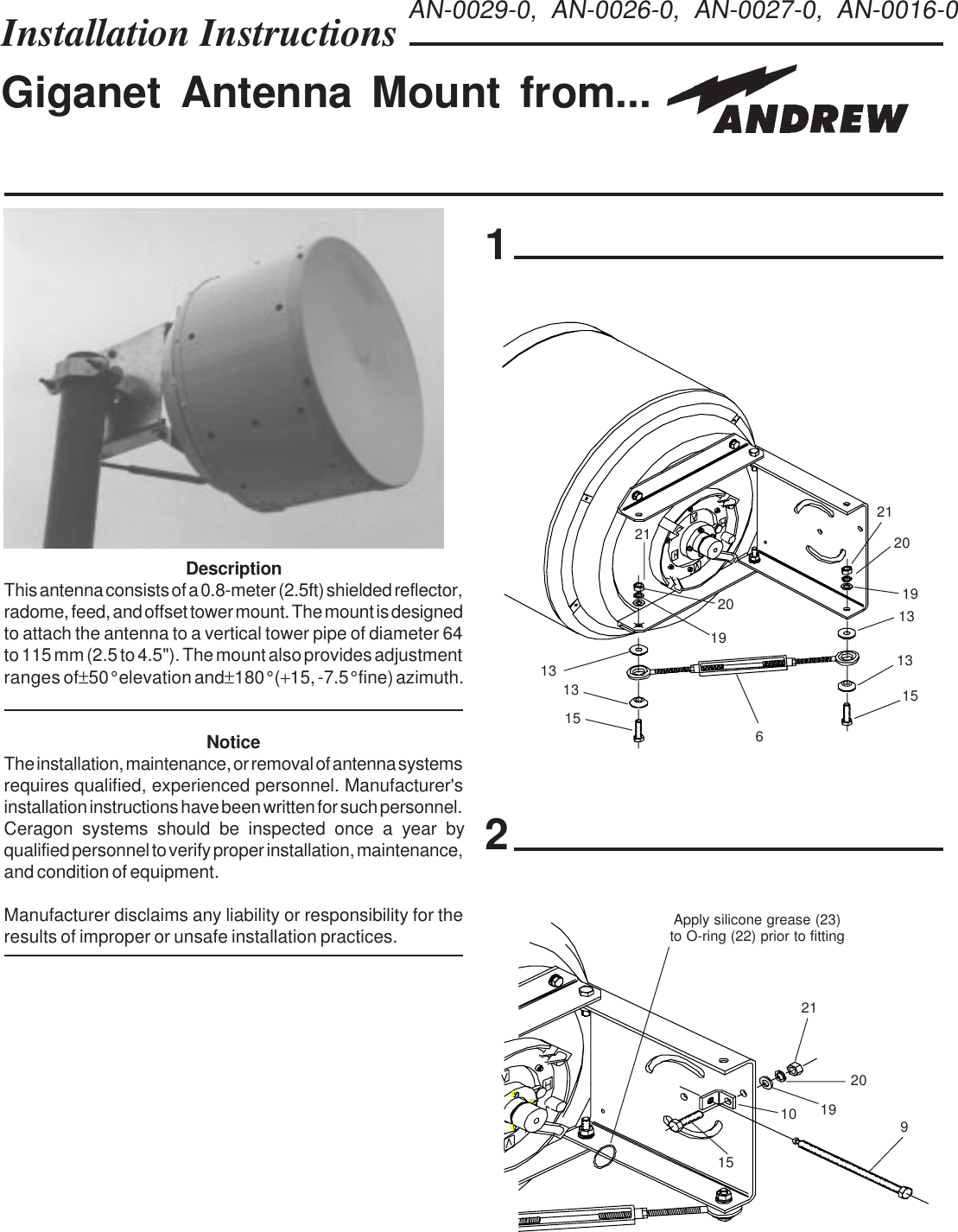 Installation Instructions Giganet Antenna Mount from...122120191313151513136AN-0029-0, AN-0026-0, AN-0027-0, AN-0016-0211920DescriptionThis antenna consists of a 0.8-meter (2.5ft) shielded reflector,radome, feed, and offset tower mount. The mount is designedto attach the antenna to a vertical tower pipe of diameter 64to 115 mm (2.5 to 4.5&quot;). The mount also provides adjustmentranges of ±50° elevation and ±180° (+15, -7.5° fine) azimuth.NoticeThe installation, maintenance, or removal of antenna systemsrequires qualified, experienced personnel. Manufacturer&apos;sinstallation instructions have been written for such personnel.qualified personnel to verify proper installation, maintenance,and condition of equipment.Manufacturer disclaims any liability or responsibility for theresults of improper or unsafe installation practices.21192091015Apply silicone grease (23)to O-ring (22) prior to fittingCeragon systems should be inspected once a year by