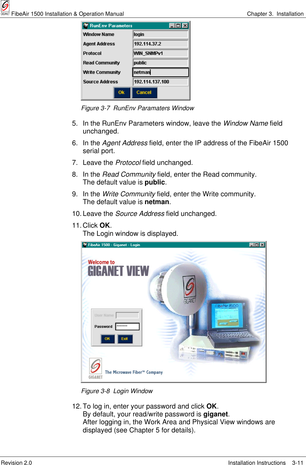  FibeAir 1500 Installation &amp; Operation Manual Chapter 3.  InstallationRevision 2.0 Installation Instructions 3-11Figure 3-7  RunEnv Paramaters Window5. In the RunEnv Parameters window, leave the Window Name fieldunchanged.6. In the Agent Address field, enter the IP address of the FibeAir 1500serial port.7. Leave the Protocol field unchanged.8. In the Read Community field, enter the Read community.The default value is public.9. In the Write Community field, enter the Write community.The default value is netman.10. Leave the Source Address field unchanged.11.Click OK.The Login window is displayed.Figure 3-8  Login Window12. To log in, enter your password and click OK.By default, your read/write password is giganet.After logging in, the Work Area and Physical View windows aredisplayed (see Chapter 5 for details).