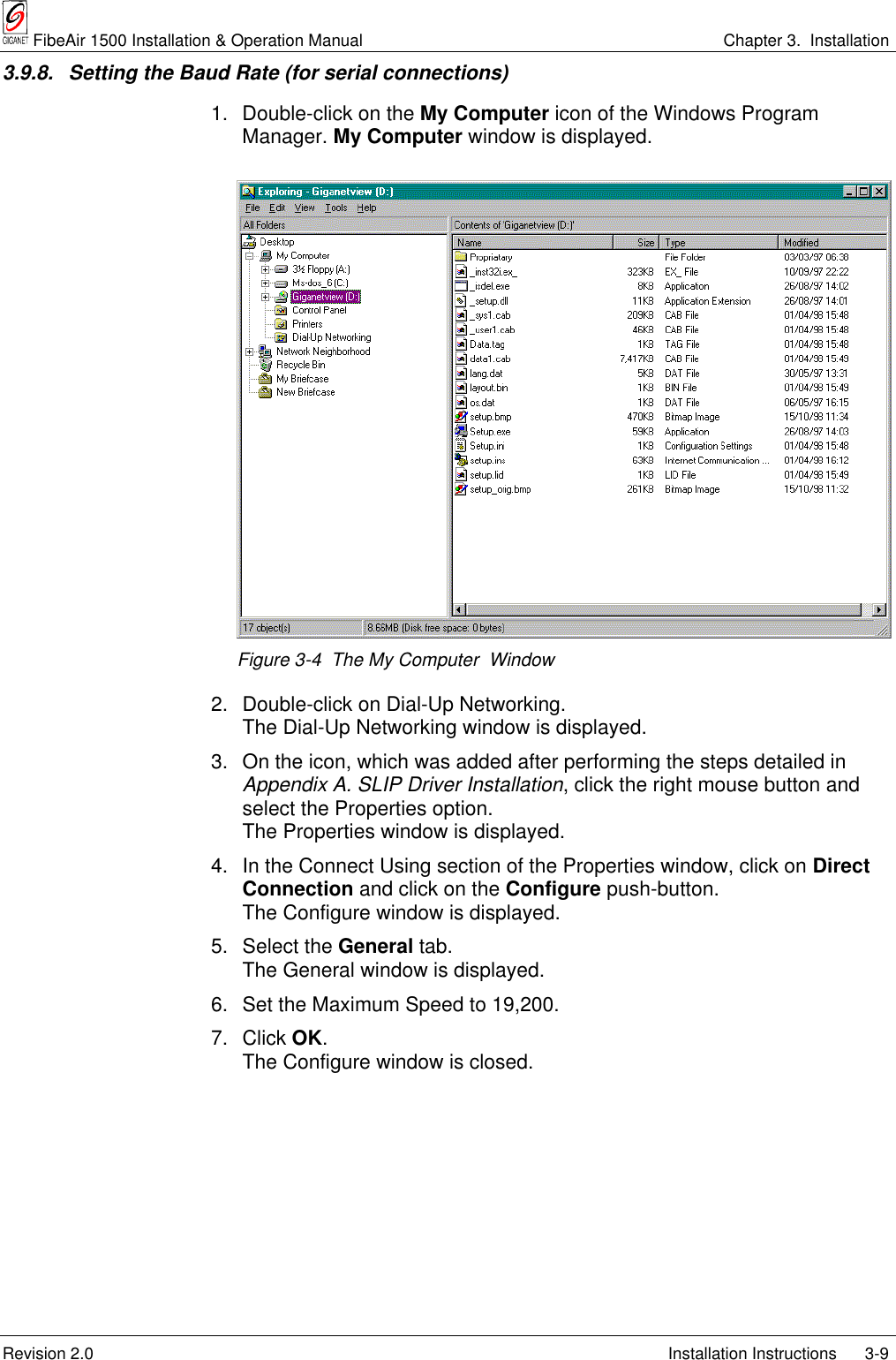  FibeAir 1500 Installation &amp; Operation Manual Chapter 3.  InstallationRevision 2.0 Installation Instructions 3-93.9.8.  Setting the Baud Rate (for serial connections)1. Double-click on the My Computer icon of the Windows ProgramManager. My Computer window is displayed.Figure 3-4  The My Computer  Window2. Double-click on Dial-Up Networking.The Dial-Up Networking window is displayed.3. On the icon, which was added after performing the steps detailed inAppendix A. SLIP Driver Installation, click the right mouse button andselect the Properties option.The Properties window is displayed.4. In the Connect Using section of the Properties window, click on DirectConnection and click on the Configure push-button.The Configure window is displayed.5. Select the General tab.The General window is displayed.6. Set the Maximum Speed to 19,200.7. Click OK.The Configure window is closed.