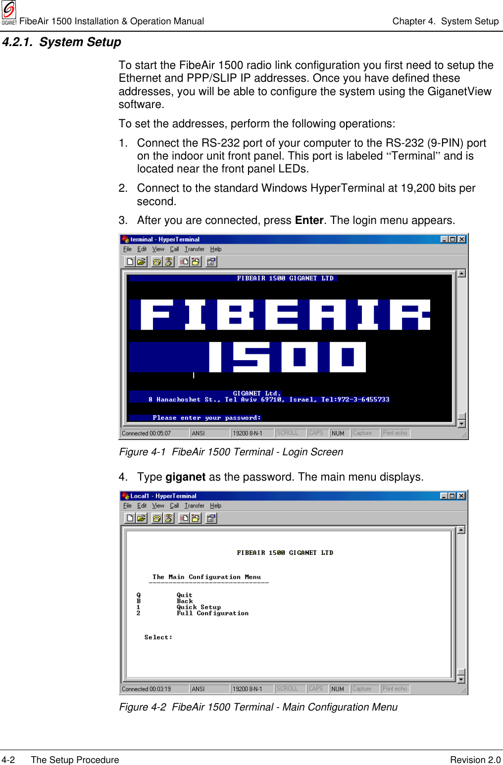  FibeAir 1500 Installation &amp; Operation Manual Chapter 4.  System Setup4-2 The Setup Procedure Revision 2.04.2.1. System SetupTo start the FibeAir 1500 radio link configuration you first need to setup theEthernet and PPP/SLIP IP addresses. Once you have defined theseaddresses, you will be able to configure the system using the GiganetViewsoftware.To set the addresses, perform the following operations:1.  Connect the RS-232 port of your computer to the RS-232 (9-PIN) porton the indoor unit front panel. This port is labeled “Terminal” and islocated near the front panel LEDs.2.  Connect to the standard Windows HyperTerminal at 19,200 bits persecond.3.  After you are connected, press Enter. The login menu appears.Figure 4-1  FibeAir 1500 Terminal - Login Screen4. Type giganet as the password. The main menu displays.Figure 4-2  FibeAir 1500 Terminal - Main Configuration Menu