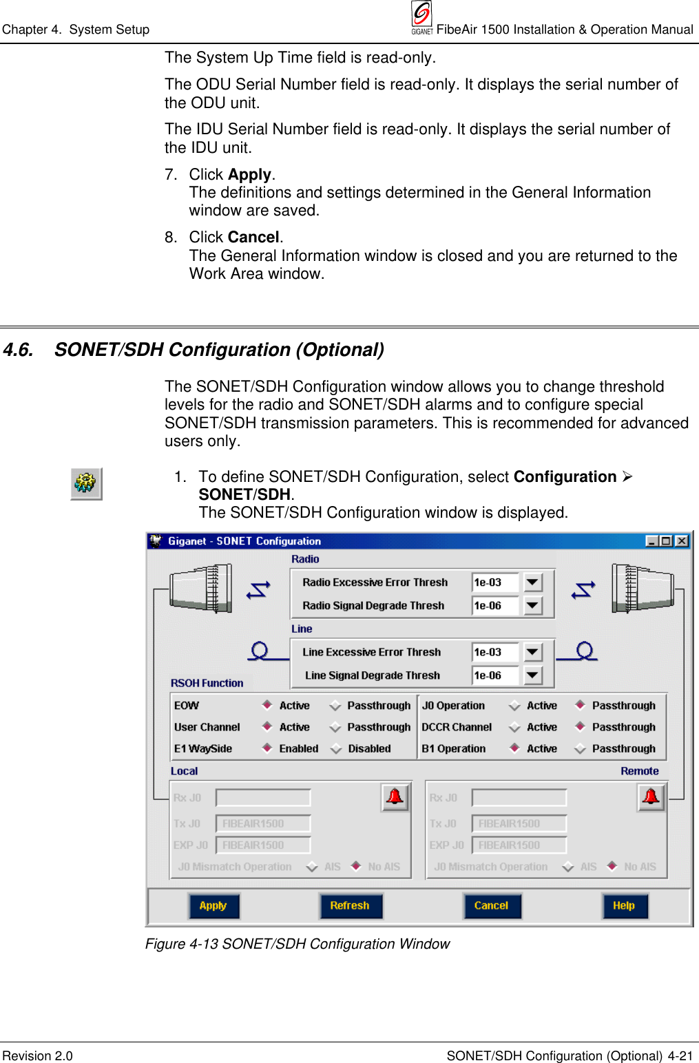 Chapter 4.  System Setup  FibeAir 1500 Installation &amp; Operation ManualRevision 2.0 SONET/SDH Configuration (Optional) 4-21The System Up Time field is read-only.The ODU Serial Number field is read-only. It displays the serial number ofthe ODU unit.The IDU Serial Number field is read-only. It displays the serial number ofthe IDU unit.7. Click Apply.The definitions and settings determined in the General Informationwindow are saved.8. Click Cancel.The General Information window is closed and you are returned to theWork Area window.4.6.  SONET/SDH Configuration (Optional)The SONET/SDH Configuration window allows you to change thresholdlevels for the radio and SONET/SDH alarms and to configure specialSONET/SDH transmission parameters. This is recommended for advancedusers only.1. To define SONET/SDH Configuration, select Configuration ½SONET/SDH.The SONET/SDH Configuration window is displayed.Figure 4-13 SONET/SDH Configuration Window