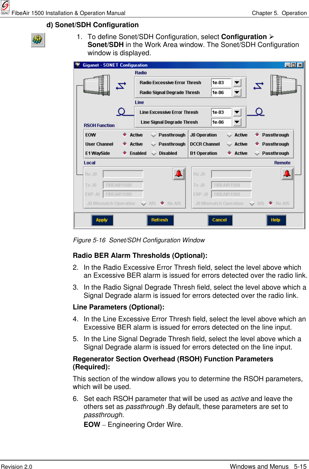  FibeAir 1500 Installation &amp; Operation Manual Chapter 5.  OperationRevision 2.0 Windows and Menus 5-15  d) Sonet/SDH Configuration1. To define Sonet/SDH Configuration, select Configuration ½Sonet/SDH in the Work Area window. The Sonet/SDH Configurationwindow is displayed.Figure 5-16  Sonet/SDH Configuration WindowRadio BER Alarm Thresholds (Optional):2. In the Radio Excessive Error Thresh field, select the level above whichan Excessive BER alarm is issued for errors detected over the radio link.3. In the Radio Signal Degrade Thresh field, select the level above which aSignal Degrade alarm is issued for errors detected over the radio link.Line Parameters (Optional):4. In the Line Excessive Error Thresh field, select the level above which anExcessive BER alarm is issued for errors detected on the line input.5. In the Line Signal Degrade Thresh field, select the level above which aSignal Degrade alarm is issued for errors detected on the line input.Regenerator Section Overhead (RSOH) Function Parameters(Required):This section of the window allows you to determine the RSOH parameters,which will be used.6. Set each RSOH parameter that will be used as active and leave theothers set as passthrough .By default, these parameters are set topassthrough.EOW – Engineering Order Wire.