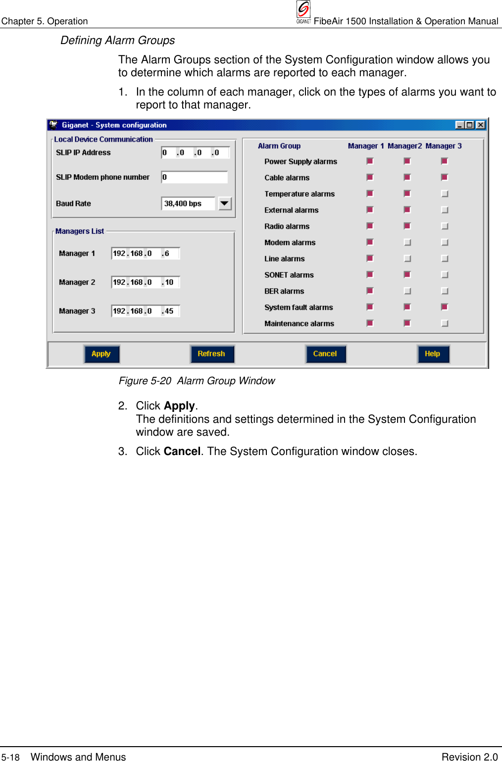 Chapter 5. Operation  FibeAir 1500 Installation &amp; Operation Manual5-18 Windows and Menus Revision 2.0Defining Alarm GroupsThe Alarm Groups section of the System Configuration window allows youto determine which alarms are reported to each manager.1. In the column of each manager, click on the types of alarms you want toreport to that manager.Figure 5-20  Alarm Group Window2. Click Apply.The definitions and settings determined in the System Configurationwindow are saved.3. Click Cancel. The System Configuration window closes.