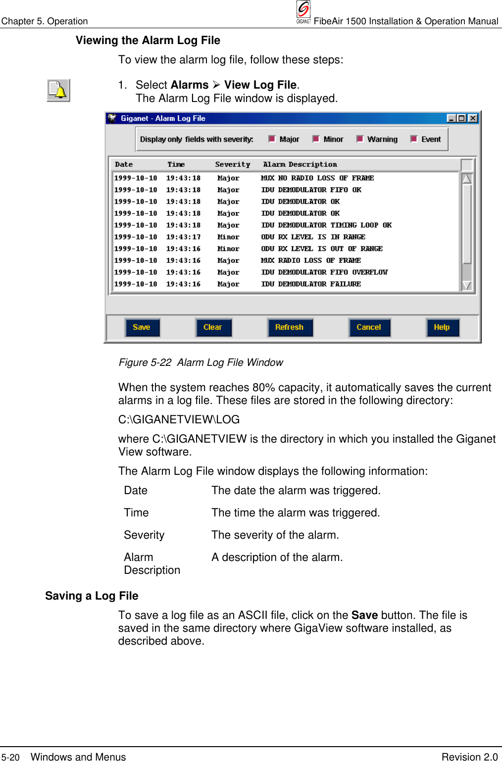 Chapter 5. Operation  FibeAir 1500 Installation &amp; Operation Manual5-20 Windows and Menus Revision 2.0  Viewing the Alarm Log FileTo view the alarm log file, follow these steps:1. Select Alarms ½ View Log File.The Alarm Log File window is displayed.Figure 5-22  Alarm Log File WindowWhen the system reaches 80% capacity, it automatically saves the currentalarms in a log file. These files are stored in the following directory:C:\GIGANETVIEW\LOGwhere C:\GIGANETVIEW is the directory in which you installed the GiganetView software.The Alarm Log File window displays the following information:Date The date the alarm was triggered.Time The time the alarm was triggered.Severity The severity of the alarm.AlarmDescription A description of the alarm.  Saving a Log FileTo save a log file as an ASCII file, click on the Save button. The file issaved in the same directory where GigaView software installed, asdescribed above.
