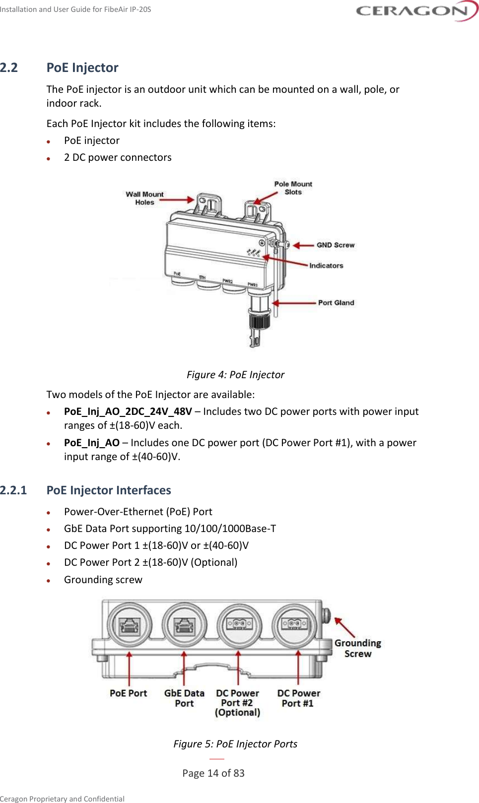 Installation and User Guide for FibeAir IP-20S   Page 14 of 83  Ceragon Proprietary and Confidential  2.2 PoE Injector The PoE injector is an outdoor unit which can be mounted on a wall, pole, or indoor rack. Each PoE Injector kit includes the following items: • PoE injector • 2 DC power connectors  Figure 4: PoE Injector Two models of the PoE Injector are available: • PoE_Inj_AO_2DC_24V_48V – Includes two DC power ports with power input ranges of ±(18-60)V each. • PoE_Inj_AO – Includes one DC power port (DC Power Port #1), with a power input range of ±(40-60)V. 2.2.1 PoE Injector Interfaces • Power-Over-Ethernet (PoE) Port • GbE Data Port supporting 10/100/1000Base-T • DC Power Port 1 ±(18-60)V or ±(40-60)V • DC Power Port 2 ±(18-60)V (Optional) • Grounding screw  Figure 5: PoE Injector Ports 